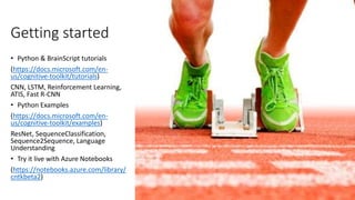 Getting started
• Python & BrainScript tutorials
(https://docs.microsoft.com/en-
us/cognitive-toolkit/tutorials)
CNN, LSTM, Reinforcement Learning,
ATIS, Fast R-CNN
• Python Examples
(https://docs.microsoft.com/en-
us/cognitive-toolkit/examples)
ResNet, SequenceClassification,
Sequence2Sequence, Language
Understanding
• Try it live with Azure Notebooks
(https://notebooks.azure.com/library/
cntkbeta2)
 
