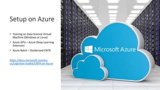 Setup on Azure
• Training on Data Science Virtual
Machine (Windows or Linux)
• Azure GPU – Azure Deep Learning
Extension
• Azure Batch – Dockerized CNTK
https://docs.microsoft.com/en-
us/cognitive-toolkit/CNTK-on-Azure
 