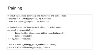 Training
# input variables denoting the features and label data
features = C.input((inputs), np.float32)
label = C.input((outputs), np.float32)
# Instantiate the feedforward classification model
my_model = Sequential ([
Dense(hidden_dimension, activation=C.sigmoid),
Dense(outputs)])
z = my_model(features)
loss = C.cross_entropy_with_softmax(z, label)
cerr = C.classification_error(z, label)
 