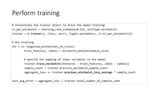 Perform training
# Instantiate the trainer object to drive the model training
lr_per_minibatch = learning_rate_schedule(0.125, UnitType.minibatch)
trainer = C.Trainer(z, (loss, cerr), [sgd(z.parameters, lr=lr_per_minibatch)])
# Run training
for i in range(num_minibatches_to_train):
train_features, labels = minibatch_data(minibatch_size)
# Specify the mapping of input variables in the model
trainer.train_minibatch({features : train_features, label : labels})
sample_count = trainer.previous_minibatch_sample_count
aggregate_loss += trainer.previous_minibatch_loss_average * sample_count
last_avg_error = aggregate_loss / trainer.total_number_of_samples_seen
 