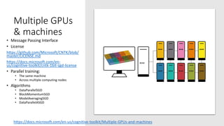 Multiple GPUs
& machines
• Message Passing Interface
• License
https://github.com/Microsoft/CNTK/blob/
master/LICENSE.md
https://docs.microsoft.com/en-
us/cognitive-toolkit/cntk-1bit-sgd-license
• Parallel training:
• The same machine
• Across multiple computing nodes
• Algorithms
• DataParallelSGD
• BlockMomentumSGD
• ModelAveragingSGD
• DataParallelASGD
https://docs.microsoft.com/en-us/cognitive-toolkit/Multiple-GPUs-and-machines
 