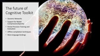 The future of
Cognitive Toolkit
• Dynamic Networks
• Support for Model
Compression/Sparsity
• Partial Precision Training and
Evaluation
• Offline compilation techniques
• More language bindings
 
