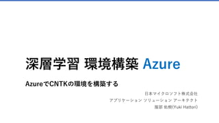 深層学習 環境構築 Azure
AzureでCNTKの環境を構築する
日本マイクロソフト株式会社
アプリケーション ソリューション アーキテクト
服部 佑樹(Yuki Hattori)
 