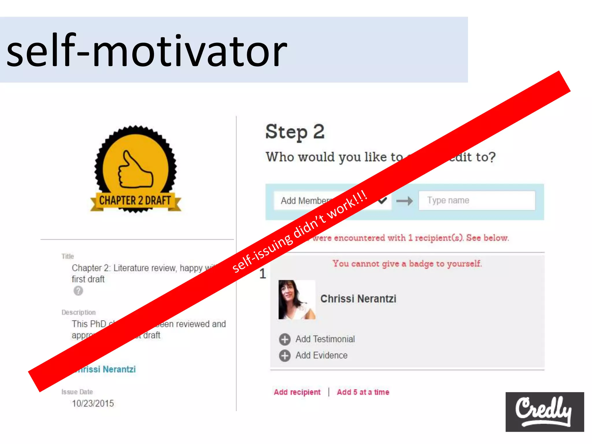 Self-issuing badges? A crazy idea?
“Most anticipated outcomes are too far off, or
too general, to shepherd specific actions in
immediate situations that present many
uncertainties and complexities. People have to
create for themselves proximal guides and
self-motivators for courses of action that lead
to distal attainments.” (Bandura, 1986, 336)
 