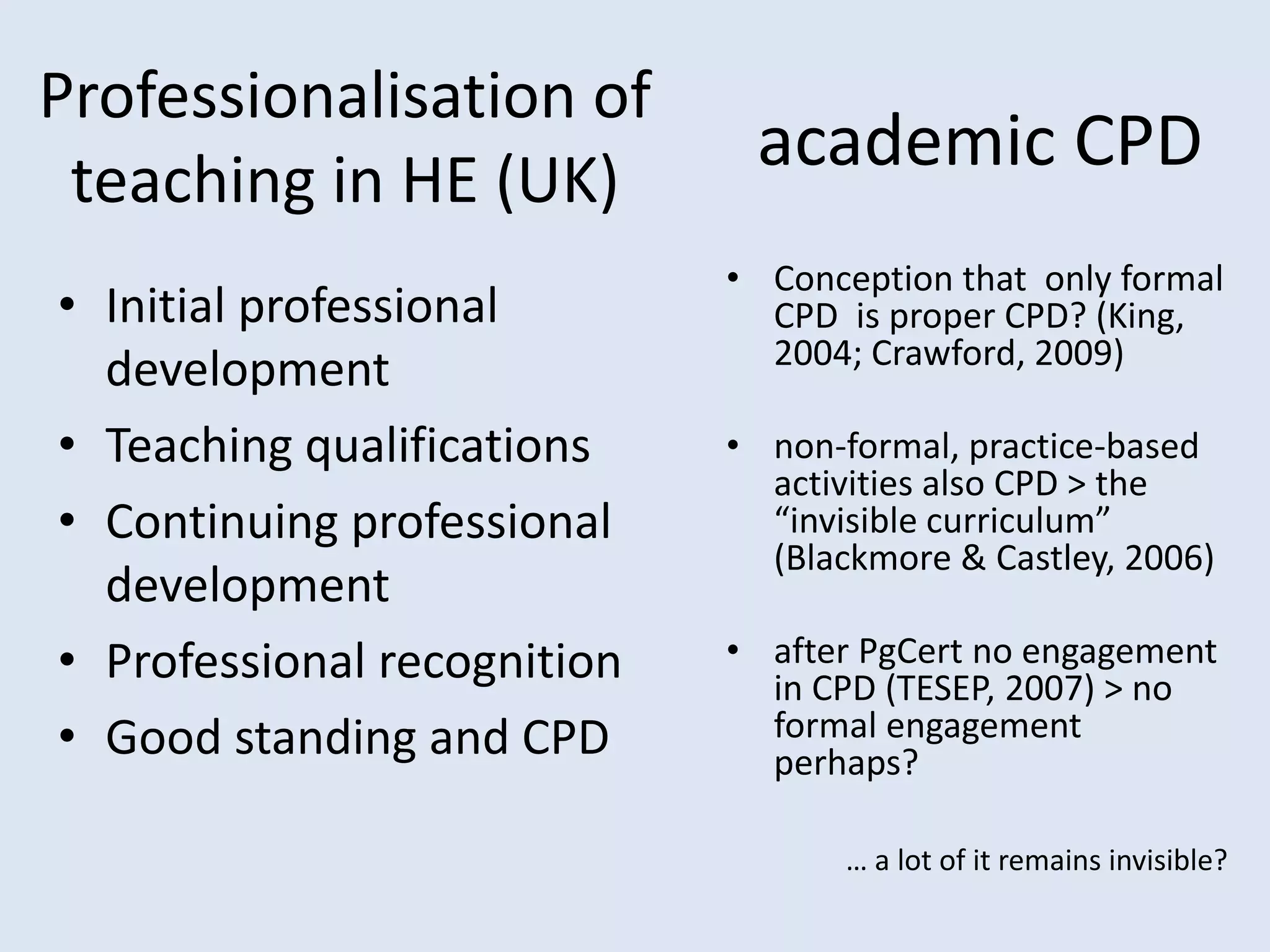 Professionalisation of
teaching in HE (UK)
• Initial professional
development
• Teaching qualifications
• Continuing professional
development
• Professional recognition
• Good standing and CPD
• Conception that only formal
CPD is proper CPD? (King,
2004; Crawford, 2009)
• non-formal, practice-based
activities also CPD > the
“invisible curriculum”
(Blackmore & Castley, 2006)
• after PgCert no engagement
in CPD (TESEP, 2007) > no
formal engagement
perhaps?
academic CPD
… a lot of it remains invisible?
 