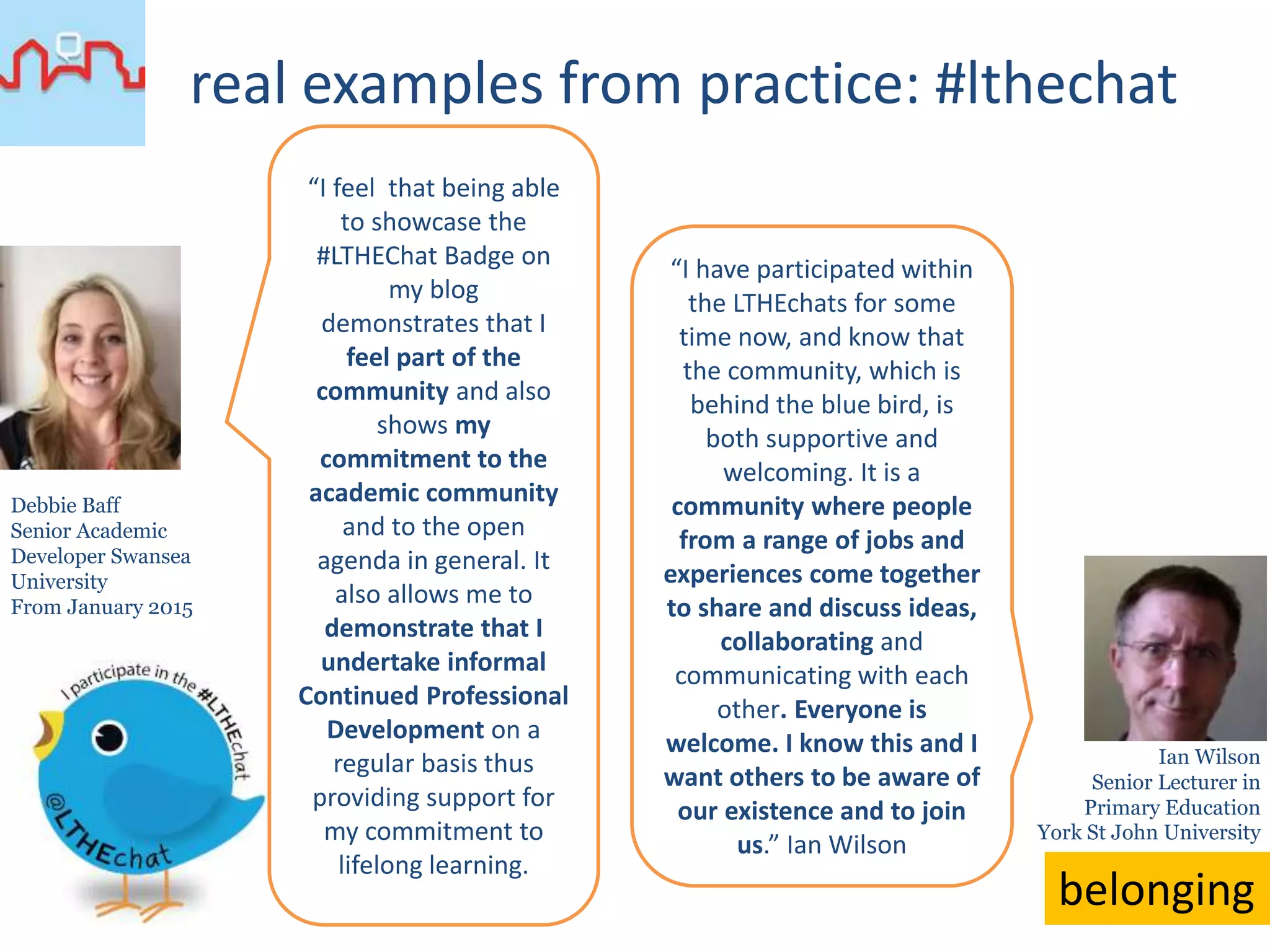 real examples from practice: #lthechat
recognition
“Participation has been its
own reward. It was a
complete surprise when I
was awarded the
communities inaugural
Golden Tweeter award. It
was an honour to receive
the first but at the time I
imagined many more
would quickly follow. I
suspect the fact that
there has only been one
subsequent award has
helped to hold the
perceived value. The
Golden Tweeter badge is
a source of pride but I’d
like to think its enhanced
my loyalty to the
community and not my
arrogance.”
Prof. Simon Lancaster
Chemical Education,
National Teaching
Fellow
University of East Anglia
Simon Rae
Retired Lecturer in
Professional
Development
Open University
“The Golden Tweeter Award
meant a great deal to me. It
came as a very nice surprise
that I wasn’t expecting
although, to be honest, it
was an honour that I did
covert! To be awarded
the Golden Tweeter
Badge by a group of my
peers for participating and
taking part was very
pleasing. […] awarded by
my peers for my
contribution to a great
activity. I’ve spent my
working life giving to and
taking part in education and
#LTHEchats have afforded
me the opportunity, now
I’m retired, for continuing
contact and a sense of
involvement with HE – plus
I like to think that
sometimes I can contribute
helpfully to the
discussions. Plus I enjoy
doing the cartoons and
seeing them retweeted!”
 
