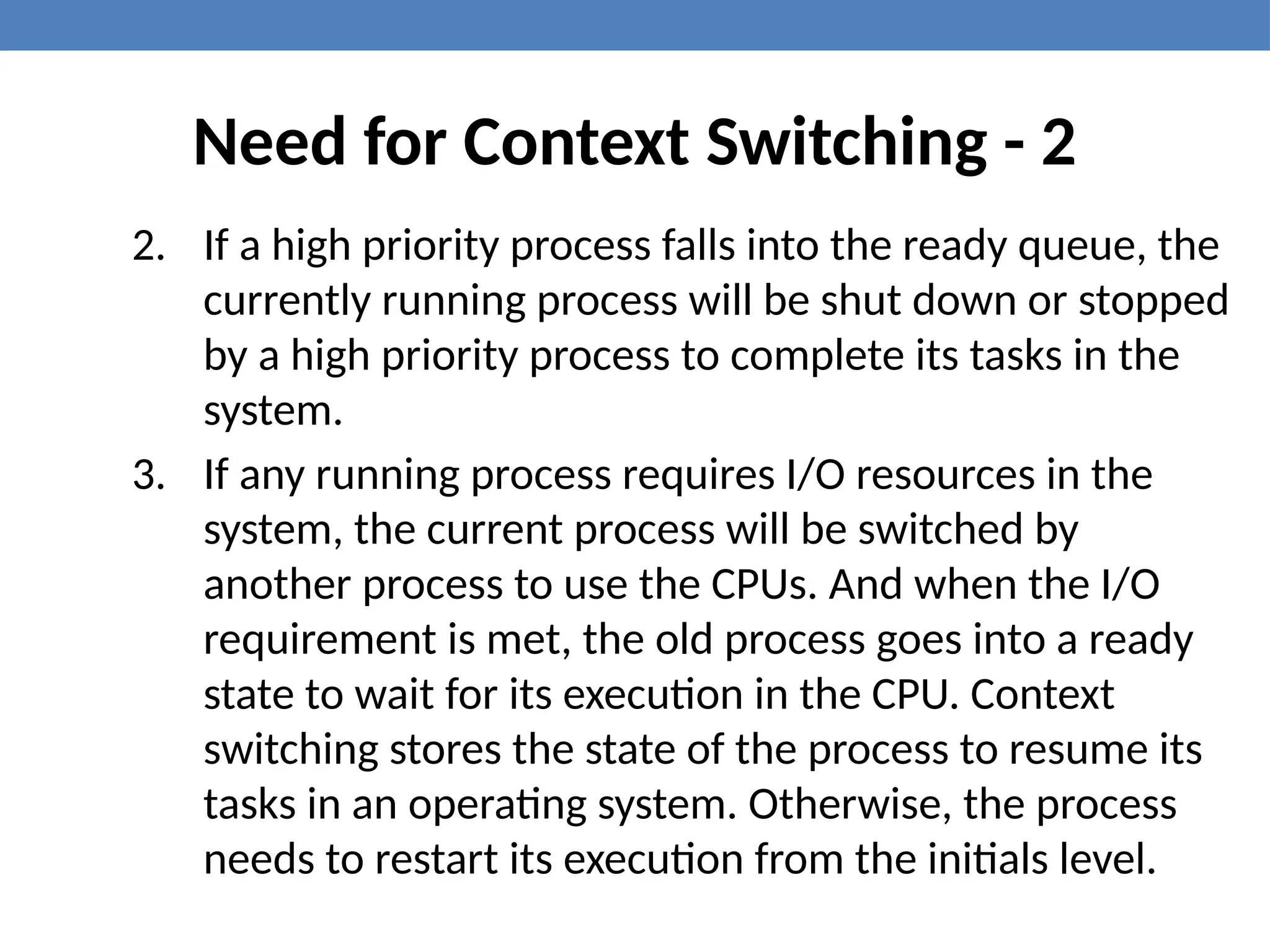 Need for Context Switching - 2
2. If a high priority process falls into the ready queue, the
currently running process will be shut down or stopped
by a high priority process to complete its tasks in the
system.
3. If any running process requires I/O resources in the
system, the current process will be switched by
another process to use the CPUs. And when the I/O
requirement is met, the old process goes into a ready
state to wait for its execution in the CPU. Context
switching stores the state of the process to resume its
tasks in an operating system. Otherwise, the process
needs to restart its execution from the initials level.
 