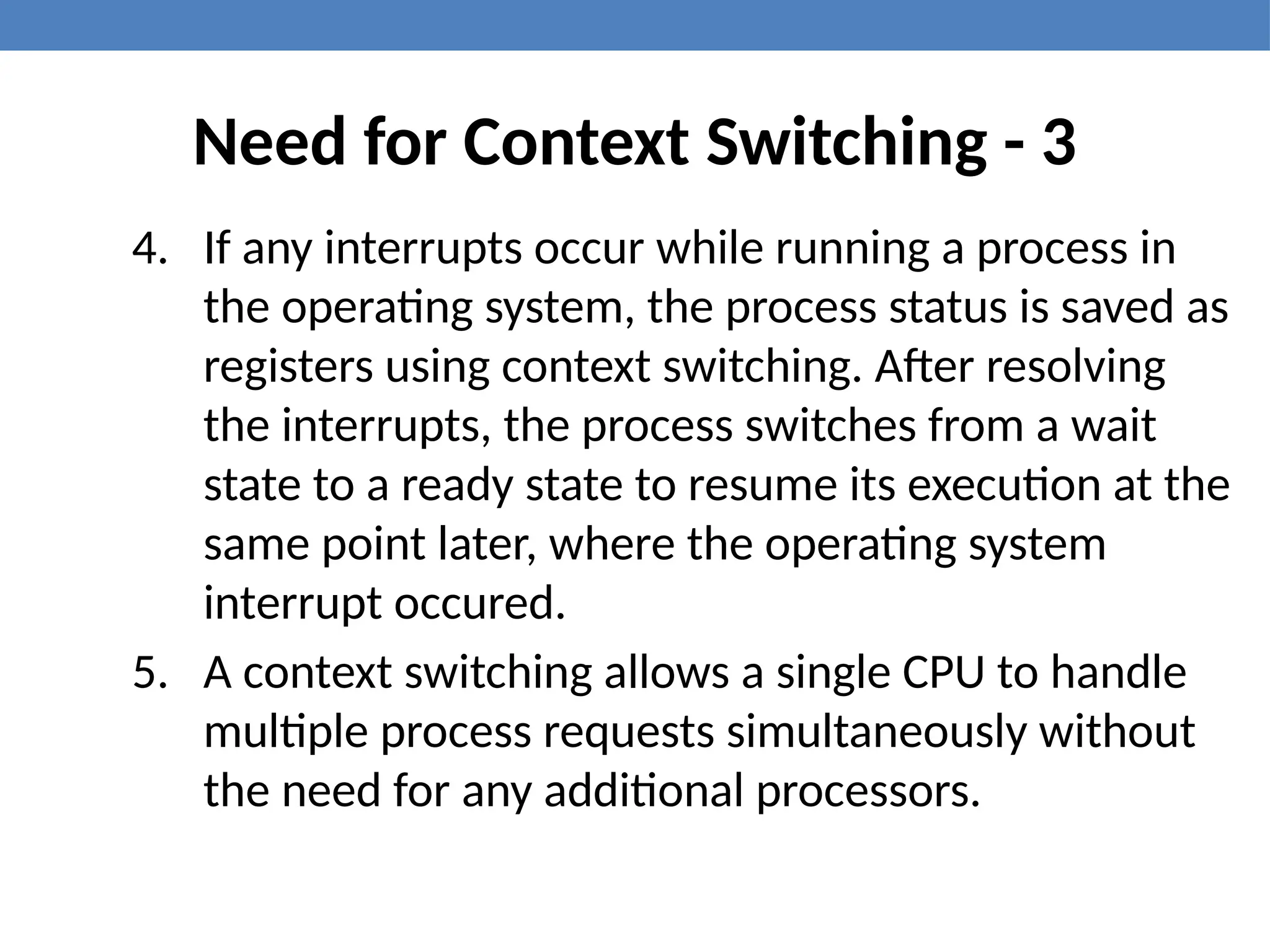 Need for Context Switching - 3
4. If any interrupts occur while running a process in
the operating system, the process status is saved as
registers using context switching. After resolving
the interrupts, the process switches from a wait
state to a ready state to resume its execution at the
same point later, where the operating system
interrupt occured.
5. A context switching allows a single CPU to handle
multiple process requests simultaneously without
the need for any additional processors.
 
