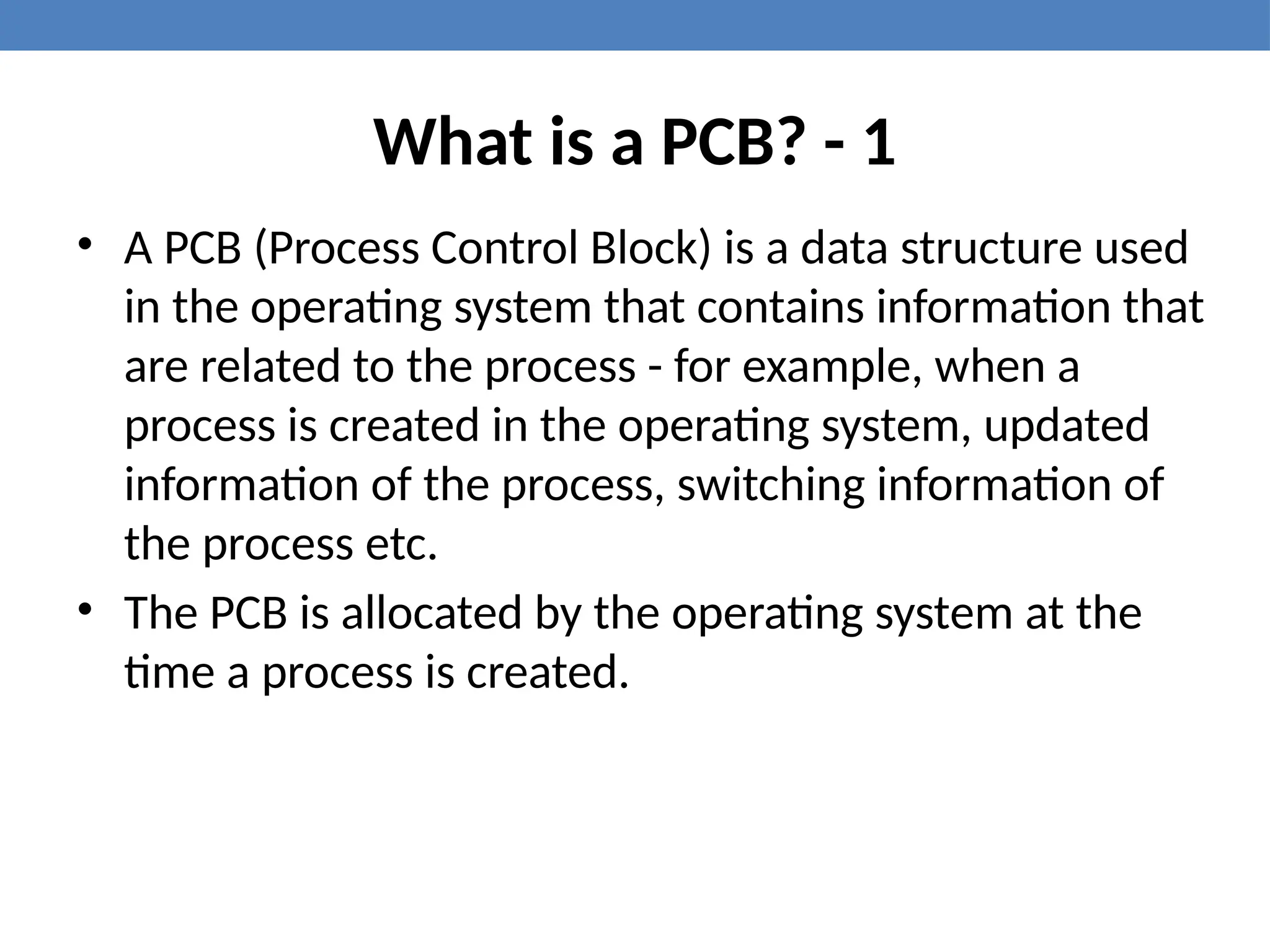 What is a PCB? - 1
• A PCB (Process Control Block) is a data structure used
in the operating system that contains information that
are related to the process - for example, when a
process is created in the operating system, updated
information of the process, switching information of
the process etc.
• The PCB is allocated by the operating system at the
time a process is created.
 