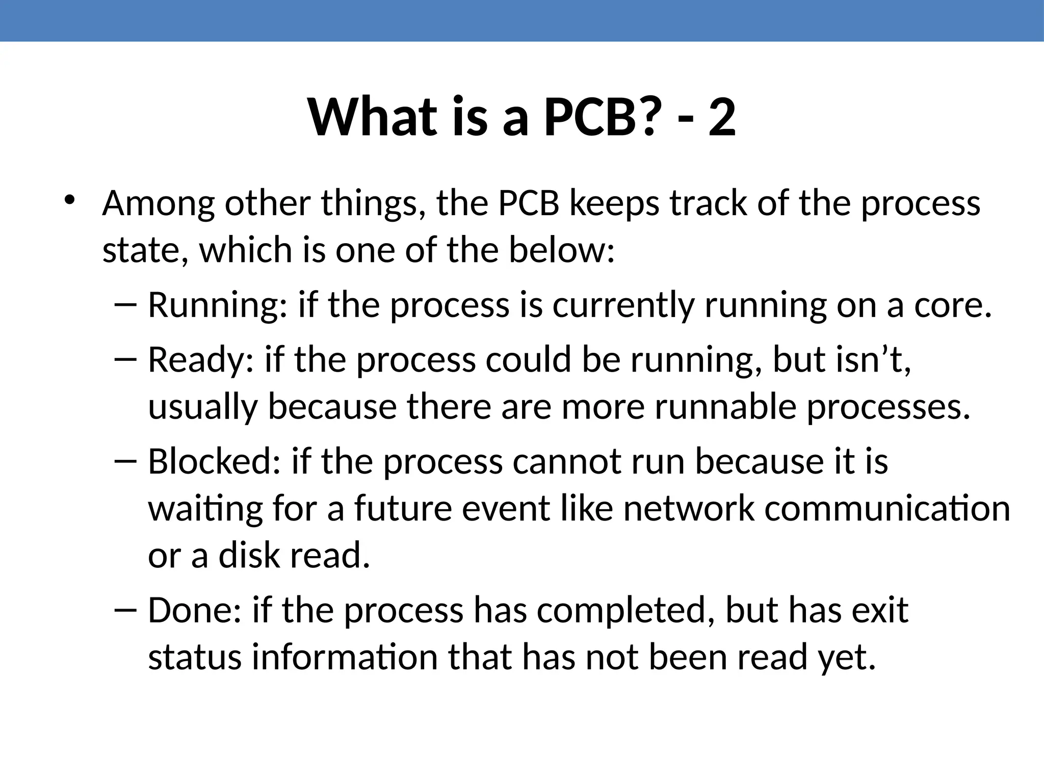 What is a PCB? - 2
• Among other things, the PCB keeps track of the process
state, which is one of the below:
– Running: if the process is currently running on a core.
– Ready: if the process could be running, but isn’t,
usually because there are more runnable processes.
– Blocked: if the process cannot run because it is
waiting for a future event like network communication
or a disk read.
– Done: if the process has completed, but has exit
status information that has not been read yet.
 