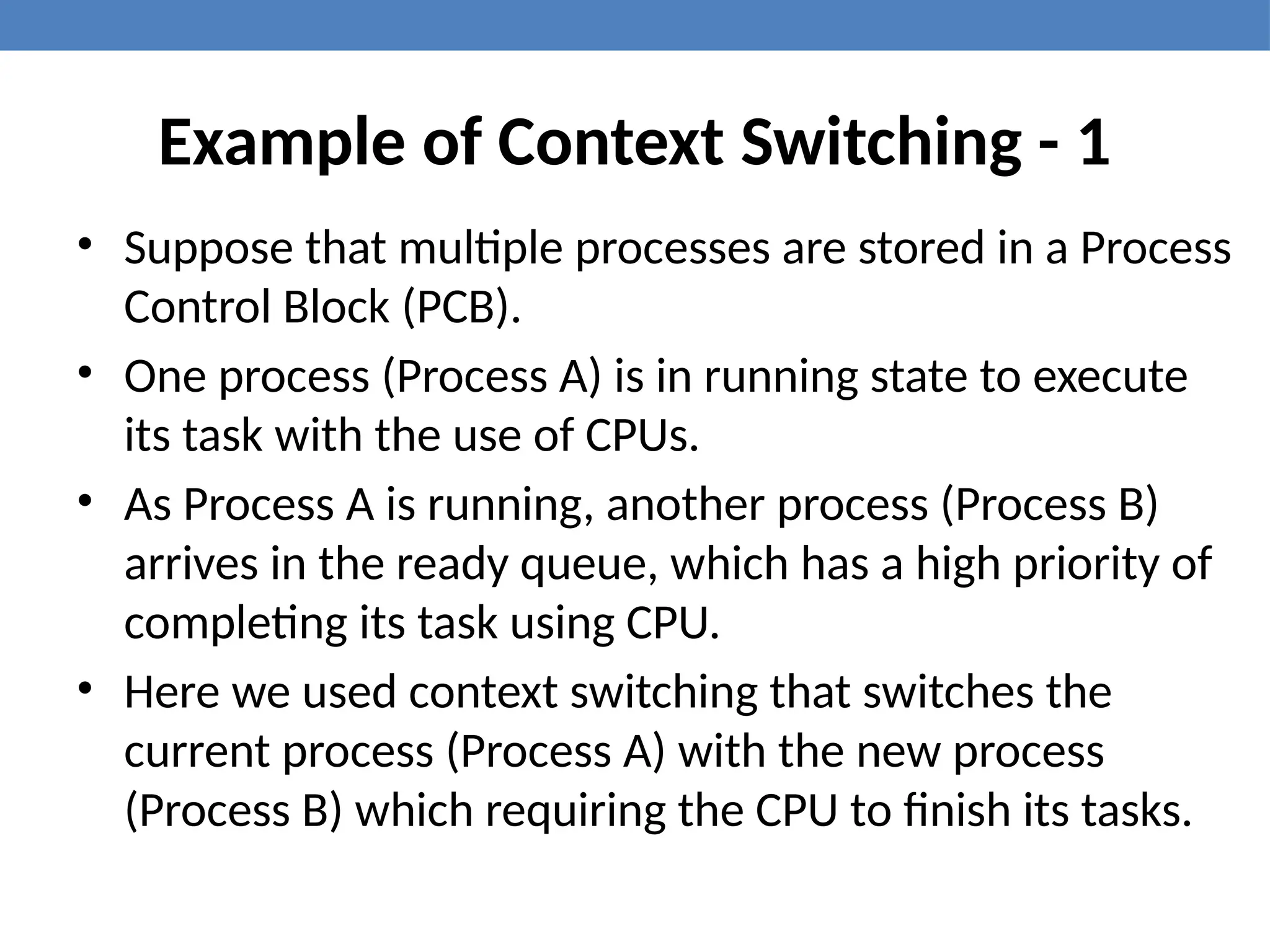 Example of Context Switching - 1
• Suppose that multiple processes are stored in a Process
Control Block (PCB).
• One process (Process A) is in running state to execute
its task with the use of CPUs.
• As Process A is running, another process (Process B)
arrives in the ready queue, which has a high priority of
completing its task using CPU.
• Here we used context switching that switches the
current process (Process A) with the new process
(Process B) which requiring the CPU to finish its tasks.
 