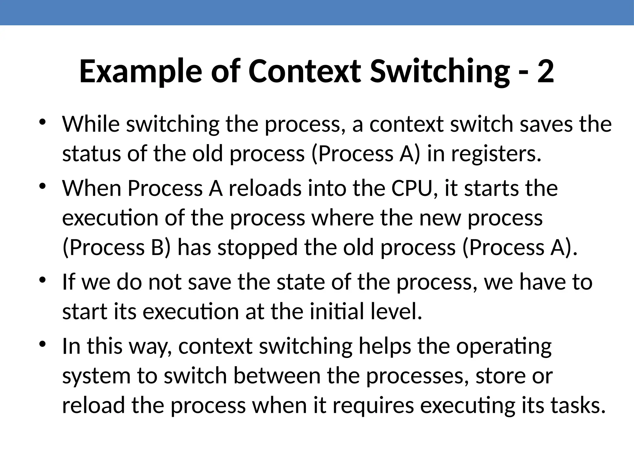Example of Context Switching - 2
• While switching the process, a context switch saves the
status of the old process (Process A) in registers.
• When Process A reloads into the CPU, it starts the
execution of the process where the new process
(Process B) has stopped the old process (Process A).
• If we do not save the state of the process, we have to
start its execution at the initial level.
• In this way, context switching helps the operating
system to switch between the processes, store or
reload the process when it requires executing its tasks.
 