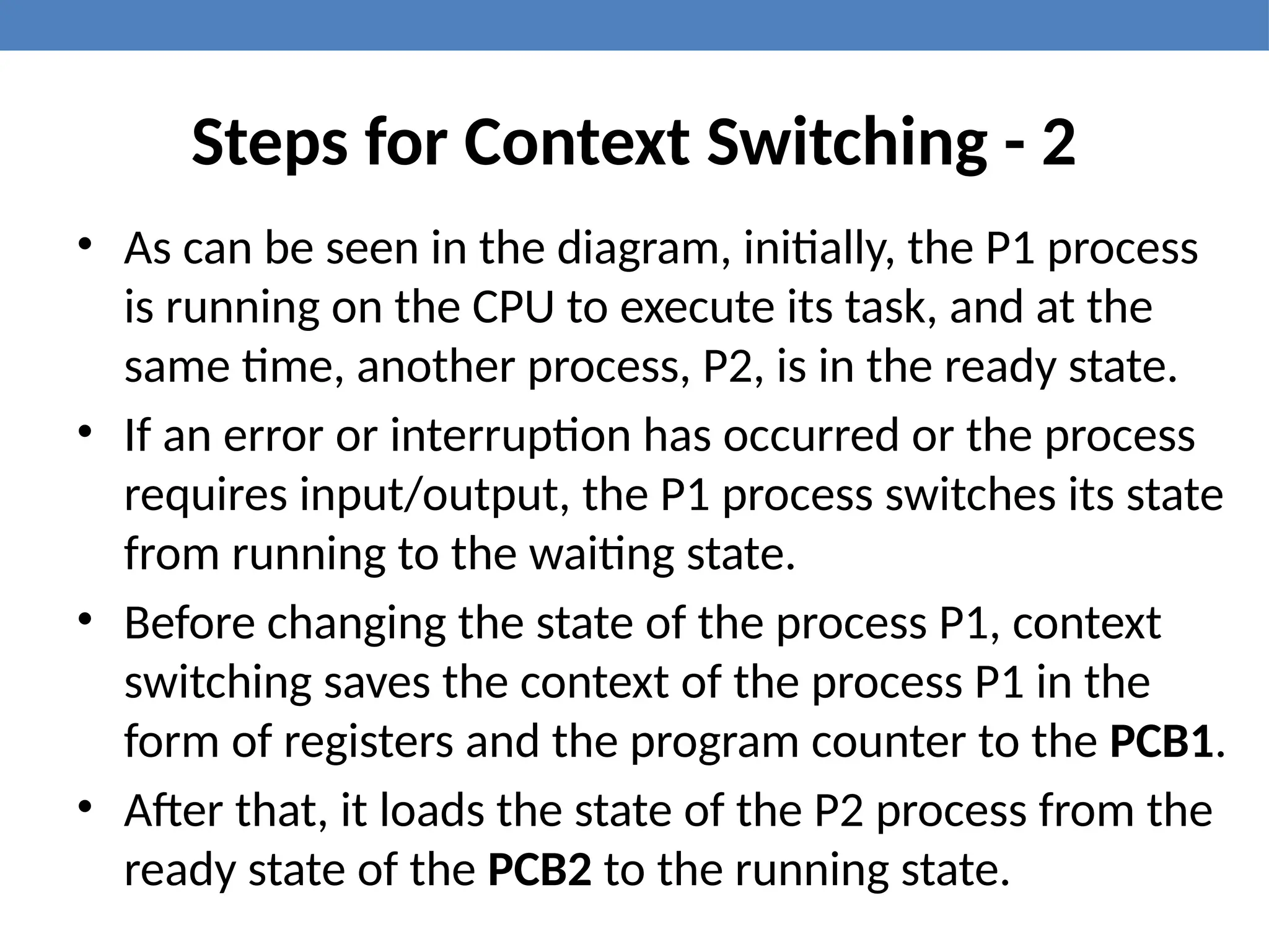 Steps for Context Switching - 2
• As can be seen in the diagram, initially, the P1 process
is running on the CPU to execute its task, and at the
same time, another process, P2, is in the ready state.
• If an error or interruption has occurred or the process
requires input/output, the P1 process switches its state
from running to the waiting state.
• Before changing the state of the process P1, context
switching saves the context of the process P1 in the
form of registers and the program counter to the PCB1.
• After that, it loads the state of the P2 process from the
ready state of the PCB2 to the running state.
 