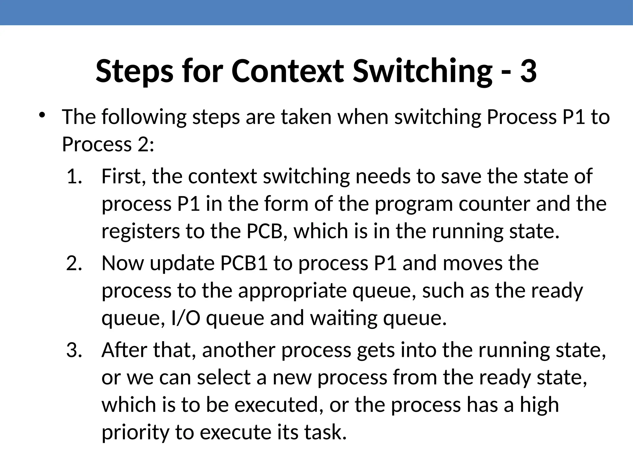 Steps for Context Switching - 3
• The following steps are taken when switching Process P1 to
Process 2:
1. First, the context switching needs to save the state of
process P1 in the form of the program counter and the
registers to the PCB, which is in the running state.
2. Now update PCB1 to process P1 and moves the
process to the appropriate queue, such as the ready
queue, I/O queue and waiting queue.
3. After that, another process gets into the running state,
or we can select a new process from the ready state,
which is to be executed, or the process has a high
priority to execute its task.
 