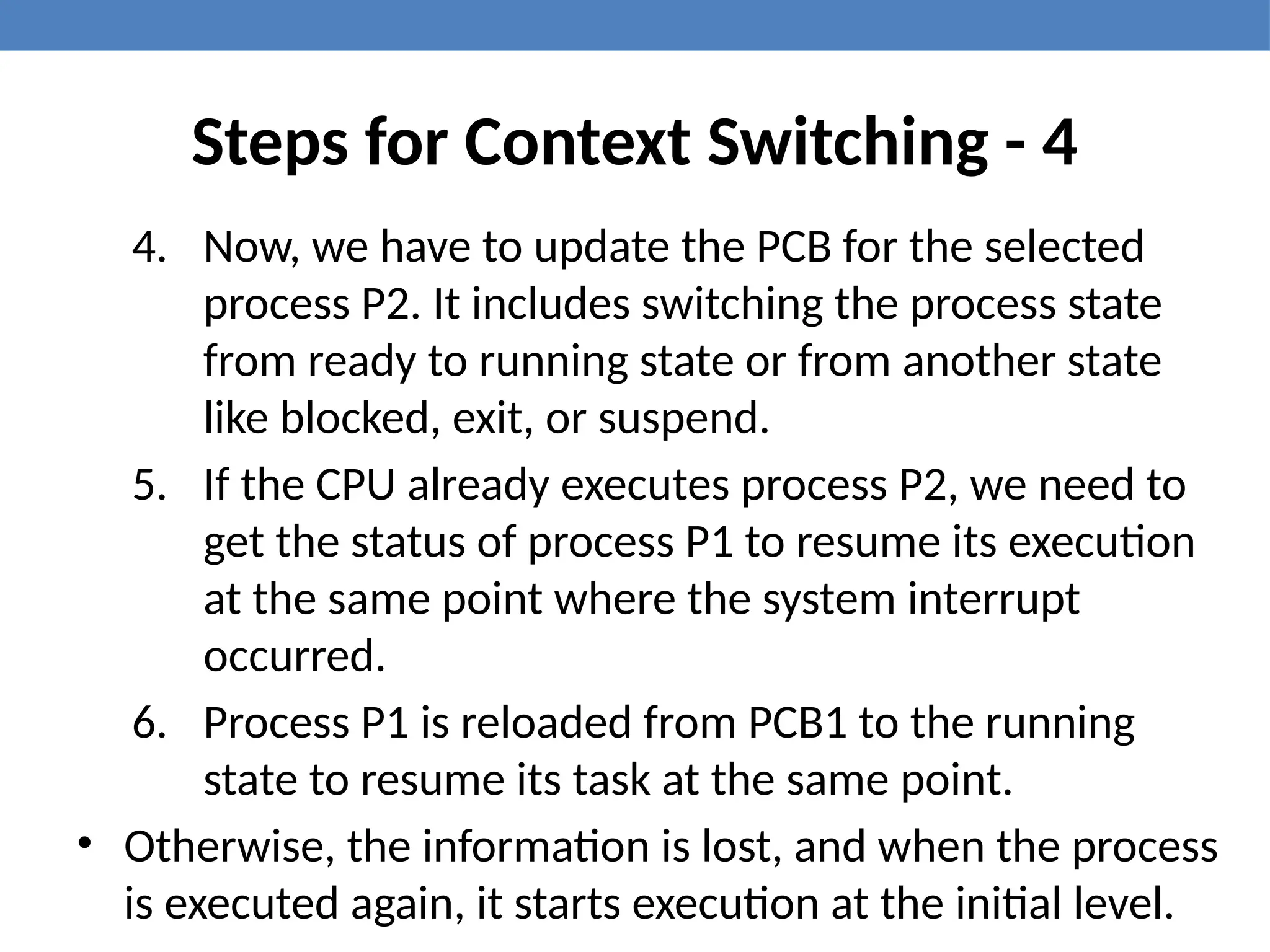 Steps for Context Switching - 4
4. Now, we have to update the PCB for the selected
process P2. It includes switching the process state
from ready to running state or from another state
like blocked, exit, or suspend.
5. If the CPU already executes process P2, we need to
get the status of process P1 to resume its execution
at the same point where the system interrupt
occurred.
6. Process P1 is reloaded from PCB1 to the running
state to resume its task at the same point.
• Otherwise, the information is lost, and when the process
is executed again, it starts execution at the initial level.
 
