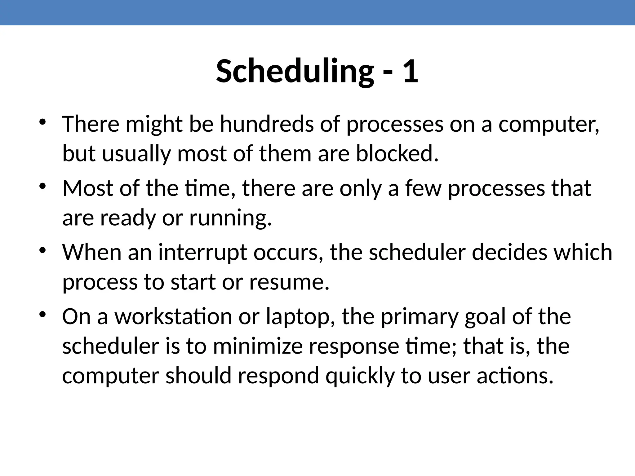 Scheduling - 1
• There might be hundreds of processes on a computer,
but usually most of them are blocked.
• Most of the time, there are only a few processes that
are ready or running.
• When an interrupt occurs, the scheduler decides which
process to start or resume.
• On a workstation or laptop, the primary goal of the
scheduler is to minimize response time; that is, the
computer should respond quickly to user actions.
 