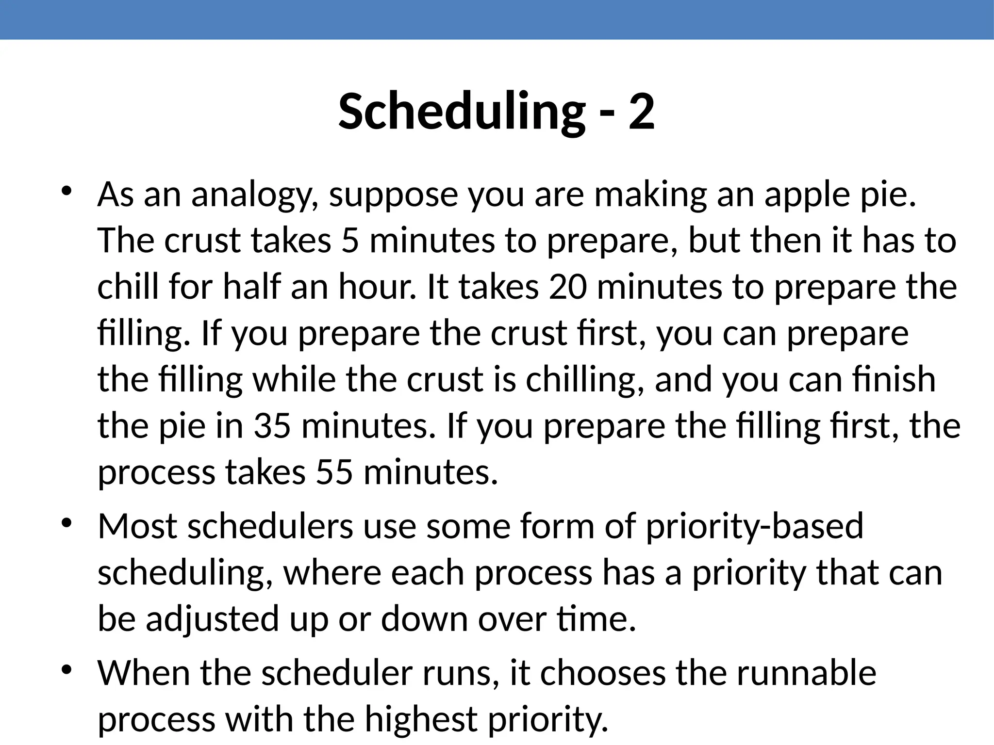 Scheduling - 2
• As an analogy, suppose you are making an apple pie.
The crust takes 5 minutes to prepare, but then it has to
chill for half an hour. It takes 20 minutes to prepare the
filling. If you prepare the crust first, you can prepare
the filling while the crust is chilling, and you can finish
the pie in 35 minutes. If you prepare the filling first, the
process takes 55 minutes.
• Most schedulers use some form of priority-based
scheduling, where each process has a priority that can
be adjusted up or down over time.
• When the scheduler runs, it chooses the runnable
process with the highest priority.
 
