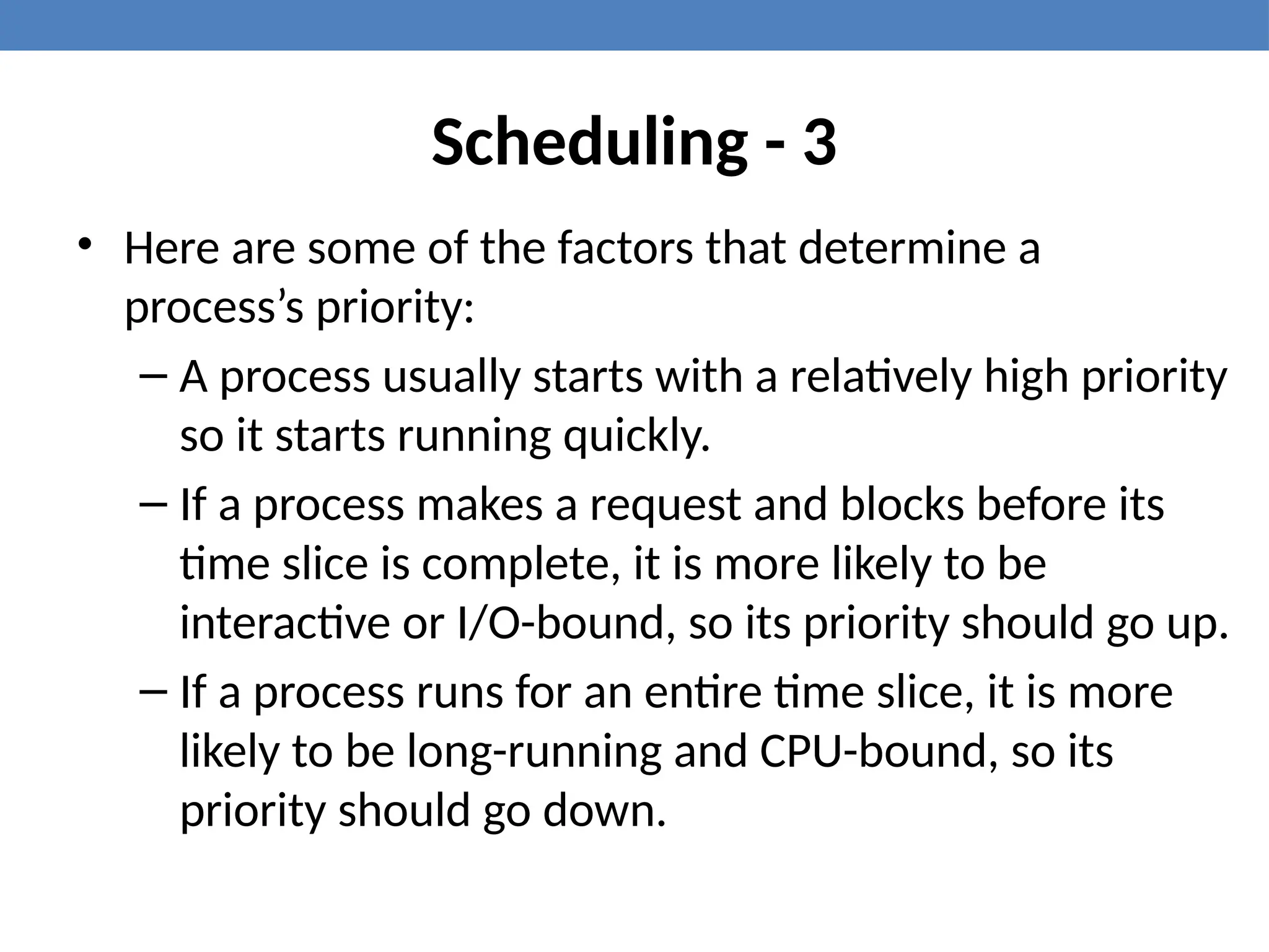 Scheduling - 3
• Here are some of the factors that determine a
process’s priority:
– A process usually starts with a relatively high priority
so it starts running quickly.
– If a process makes a request and blocks before its
time slice is complete, it is more likely to be
interactive or I/O-bound, so its priority should go up.
– If a process runs for an entire time slice, it is more
likely to be long-running and CPU-bound, so its
priority should go down.
 