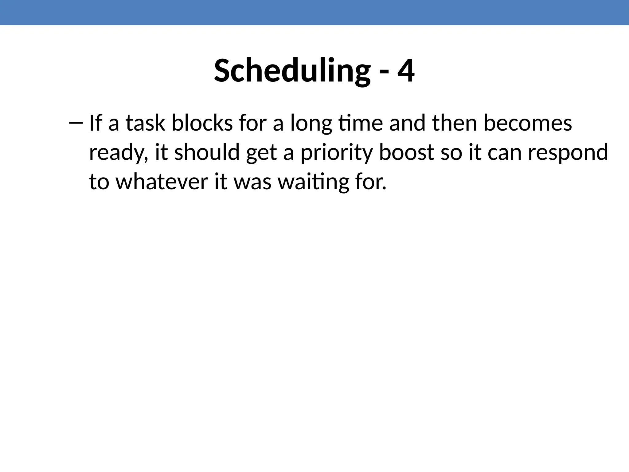 Scheduling - 4
– If a task blocks for a long time and then becomes
ready, it should get a priority boost so it can respond
to whatever it was waiting for.
 