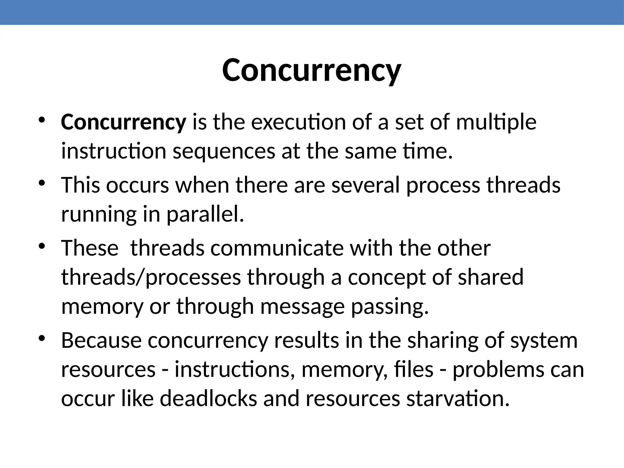 Concurrency
• Concurrency is the execution of a set of multiple
instruction sequences at the same time.
• This occurs when there are several process threads
running in parallel.
• These threads communicate with the other
threads/processes through a concept of shared
memory or through message passing.
• Because concurrency results in the sharing of system
resources - instructions, memory, files - problems can
occur like deadlocks and resources starvation.
 