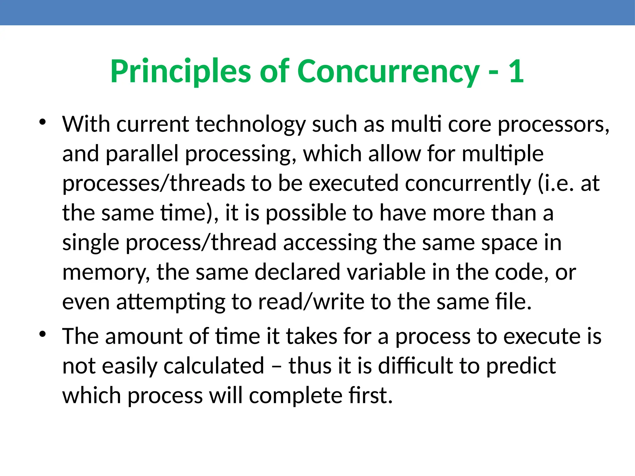 Principles of Concurrency - 1
• With current technology such as multi core processors,
and parallel processing, which allow for multiple
processes/threads to be executed concurrently (i.e. at
the same time), it is possible to have more than a
single process/thread accessing the same space in
memory, the same declared variable in the code, or
even attempting to read/write to the same file.
• The amount of time it takes for a process to execute is
not easily calculated – thus it is difficult to predict
which process will complete first.
 