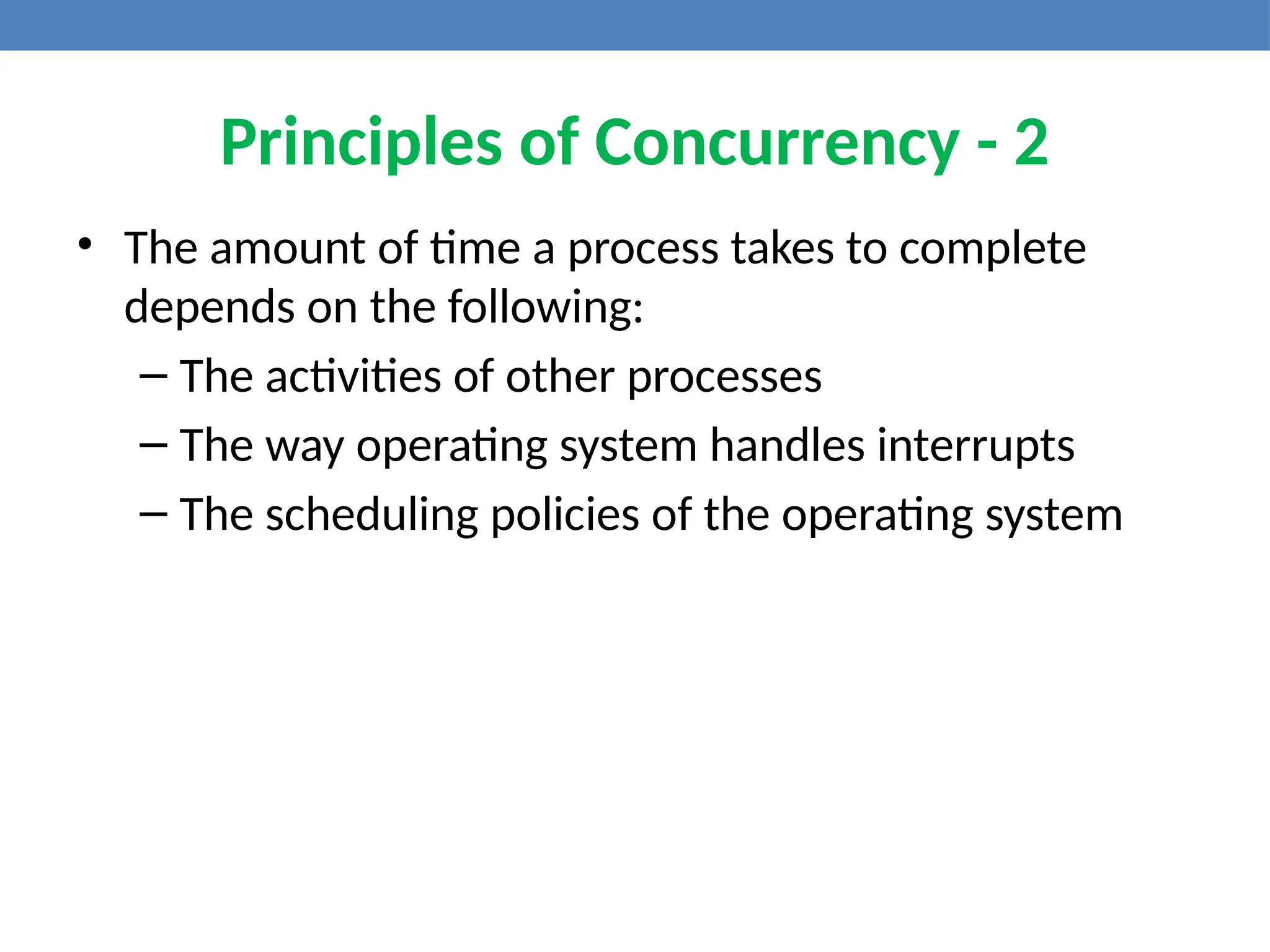 Principles of Concurrency - 2
• The amount of time a process takes to complete
depends on the following:
– The activities of other processes
– The way operating system handles interrupts
– The scheduling policies of the operating system
 