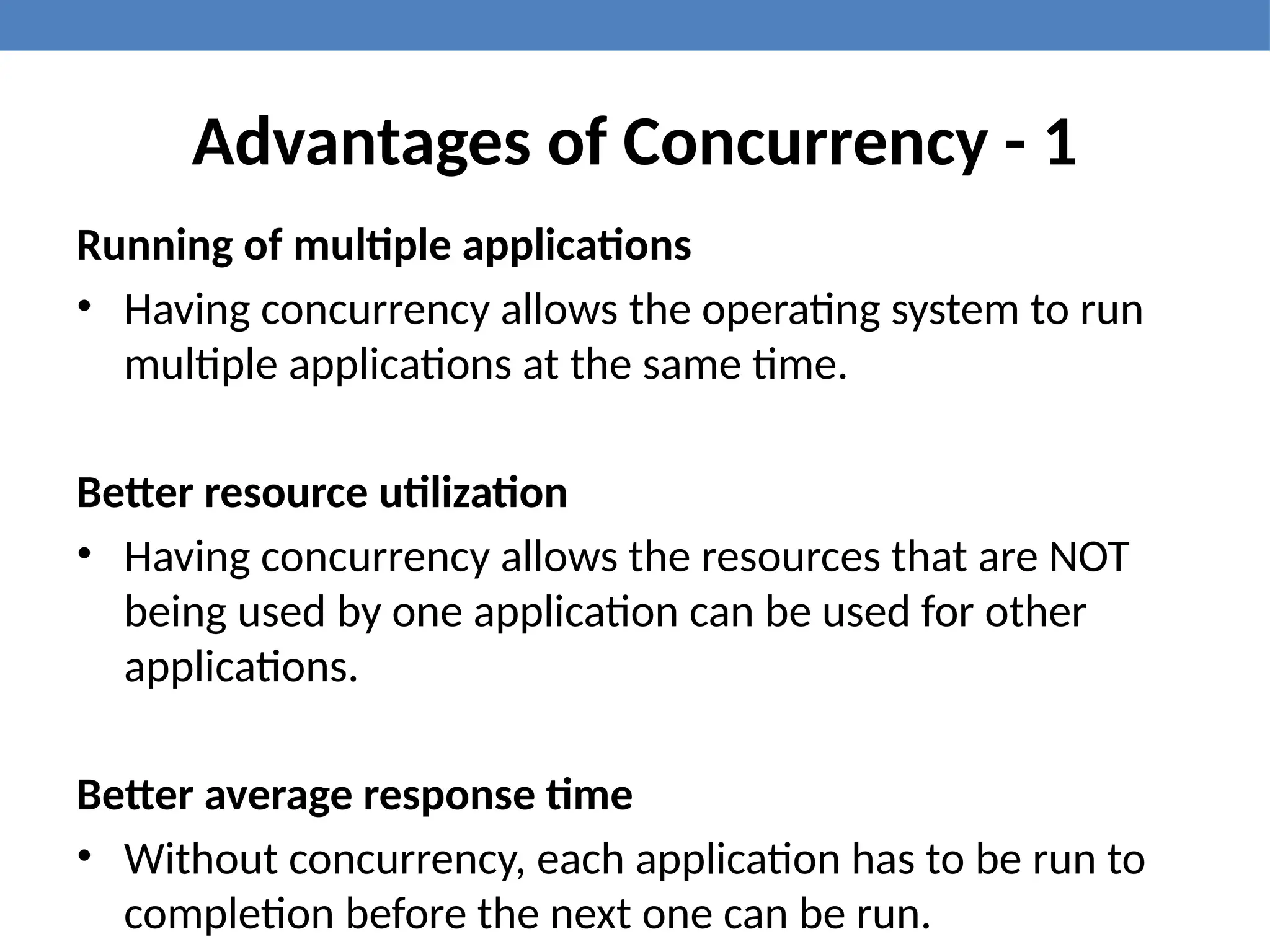 Advantages of Concurrency - 1
Running of multiple applications
• Having concurrency allows the operating system to run
multiple applications at the same time.
Better resource utilization
• Having concurrency allows the resources that are NOT
being used by one application can be used for other
applications.
Better average response time
• Without concurrency, each application has to be run to
completion before the next one can be run.
 