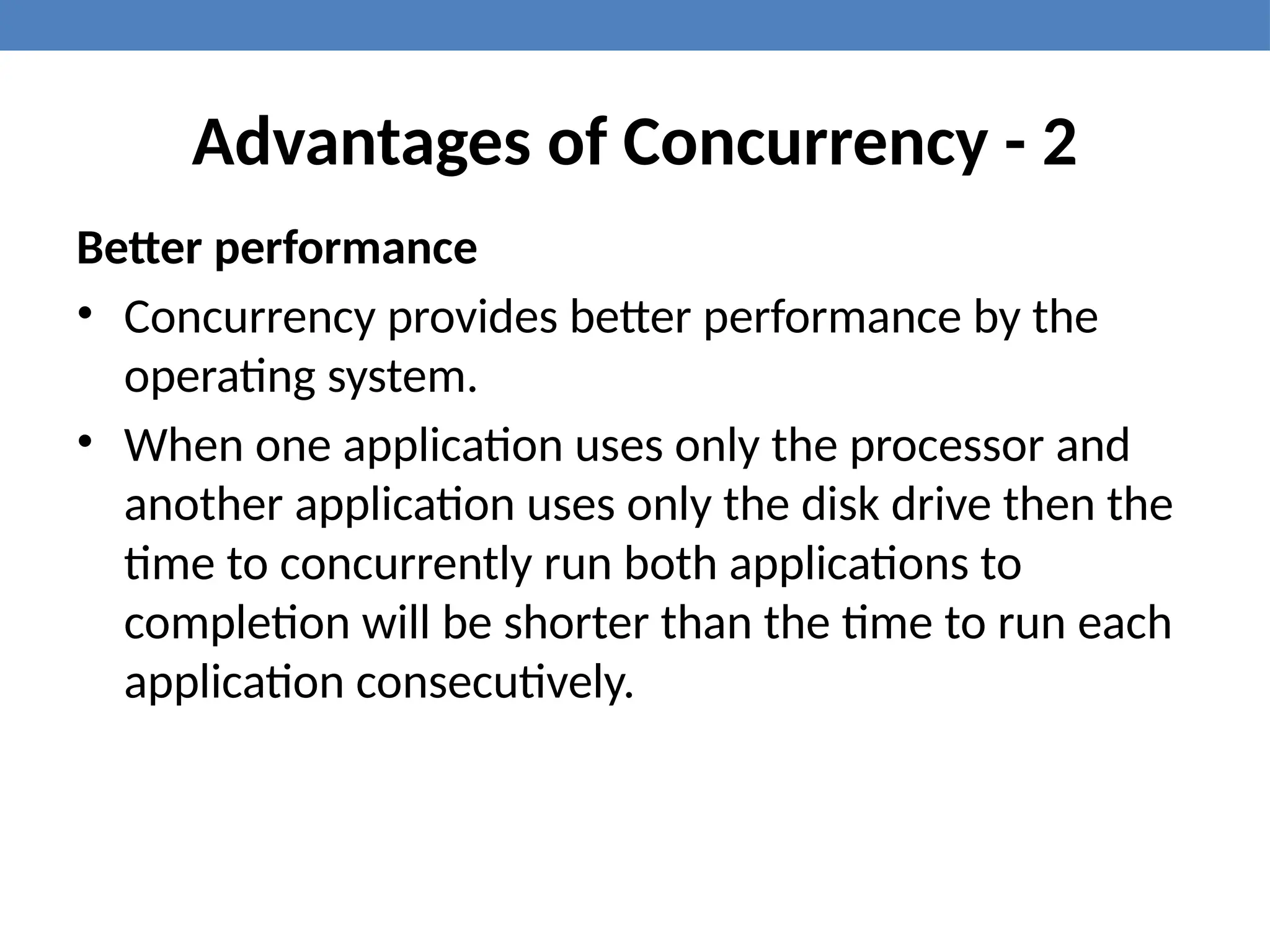 Advantages of Concurrency - 2
Better performance
• Concurrency provides better performance by the
operating system.
• When one application uses only the processor and
another application uses only the disk drive then the
time to concurrently run both applications to
completion will be shorter than the time to run each
application consecutively.
 