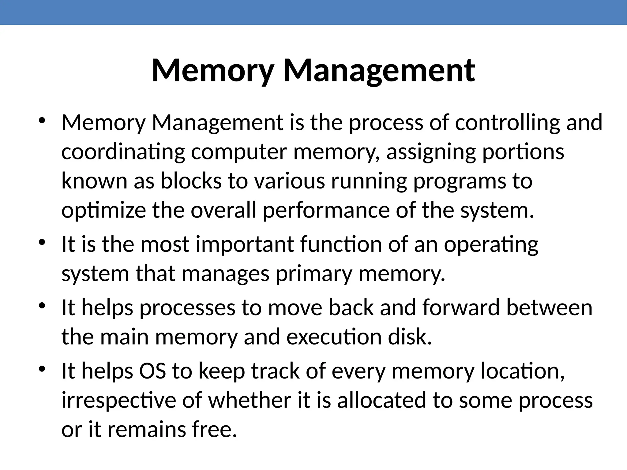 Memory Management
• Memory Management is the process of controlling and
coordinating computer memory, assigning portions
known as blocks to various running programs to
optimize the overall performance of the system.
• It is the most important function of an operating
system that manages primary memory.
• It helps processes to move back and forward between
the main memory and execution disk.
• It helps OS to keep track of every memory location,
irrespective of whether it is allocated to some process
or it remains free.
 