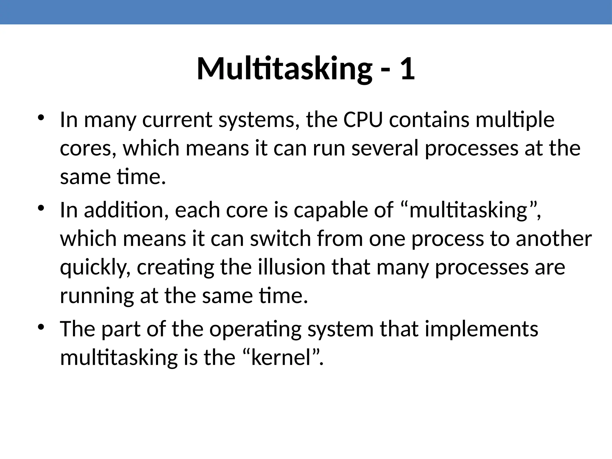 Multitasking - 1
• In many current systems, the CPU contains multiple
cores, which means it can run several processes at the
same time.
• In addition, each core is capable of “multitasking”,
which means it can switch from one process to another
quickly, creating the illusion that many processes are
running at the same time.
• The part of the operating system that implements
multitasking is the “kernel”.
 