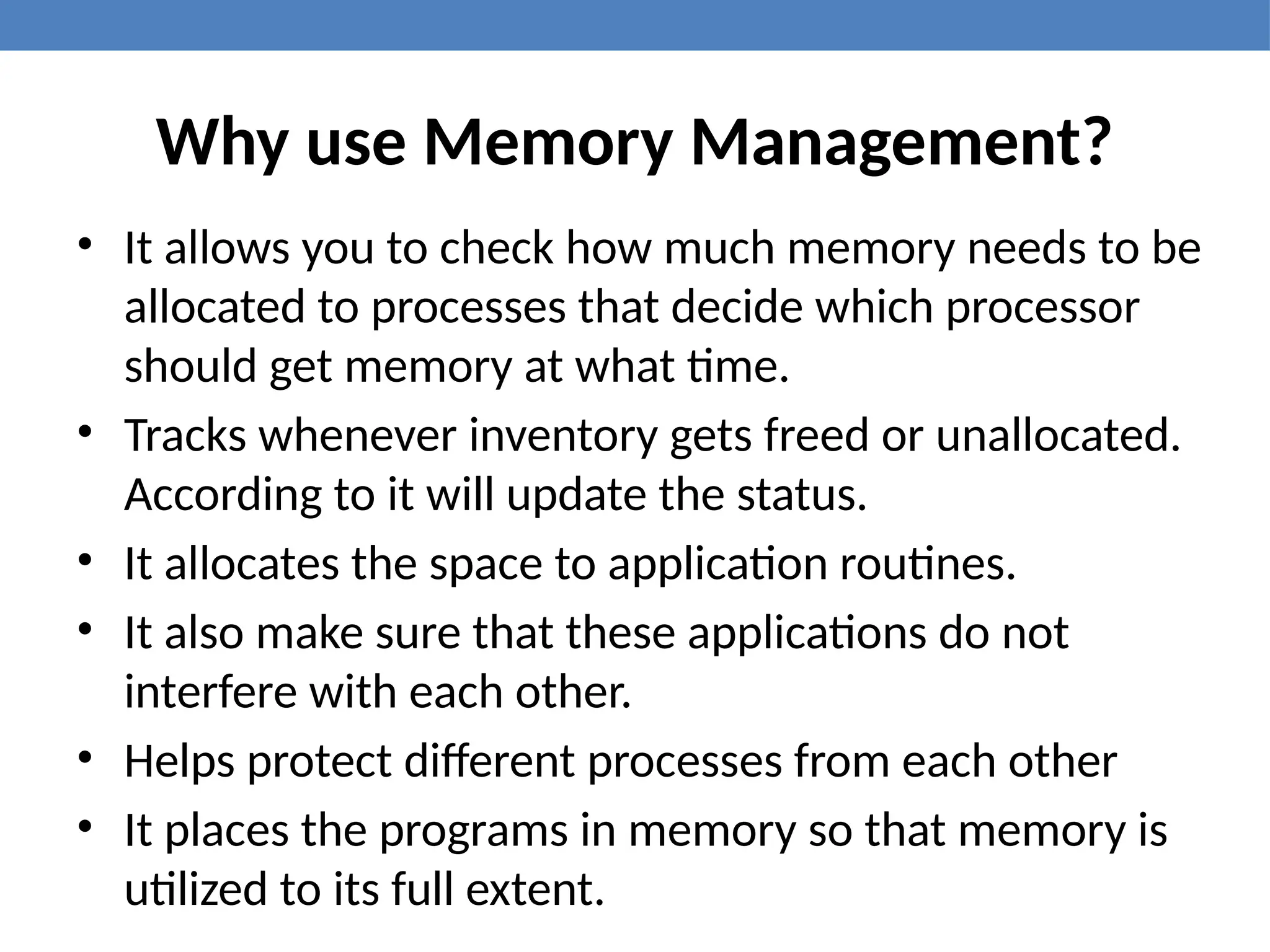 Why use Memory Management?
• It allows you to check how much memory needs to be
allocated to processes that decide which processor
should get memory at what time.
• Tracks whenever inventory gets freed or unallocated.
According to it will update the status.
• It allocates the space to application routines.
• It also make sure that these applications do not
interfere with each other.
• Helps protect different processes from each other
• It places the programs in memory so that memory is
utilized to its full extent.
 