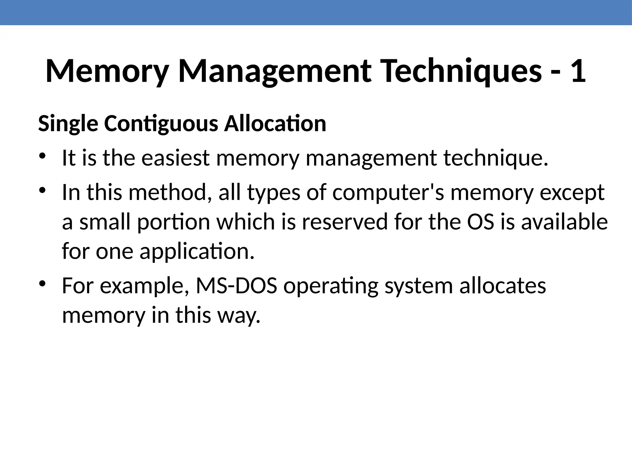 Memory Management Techniques - 1
Single Contiguous Allocation
• It is the easiest memory management technique.
• In this method, all types of computer's memory except
a small portion which is reserved for the OS is available
for one application.
• For example, MS-DOS operating system allocates
memory in this way.
 