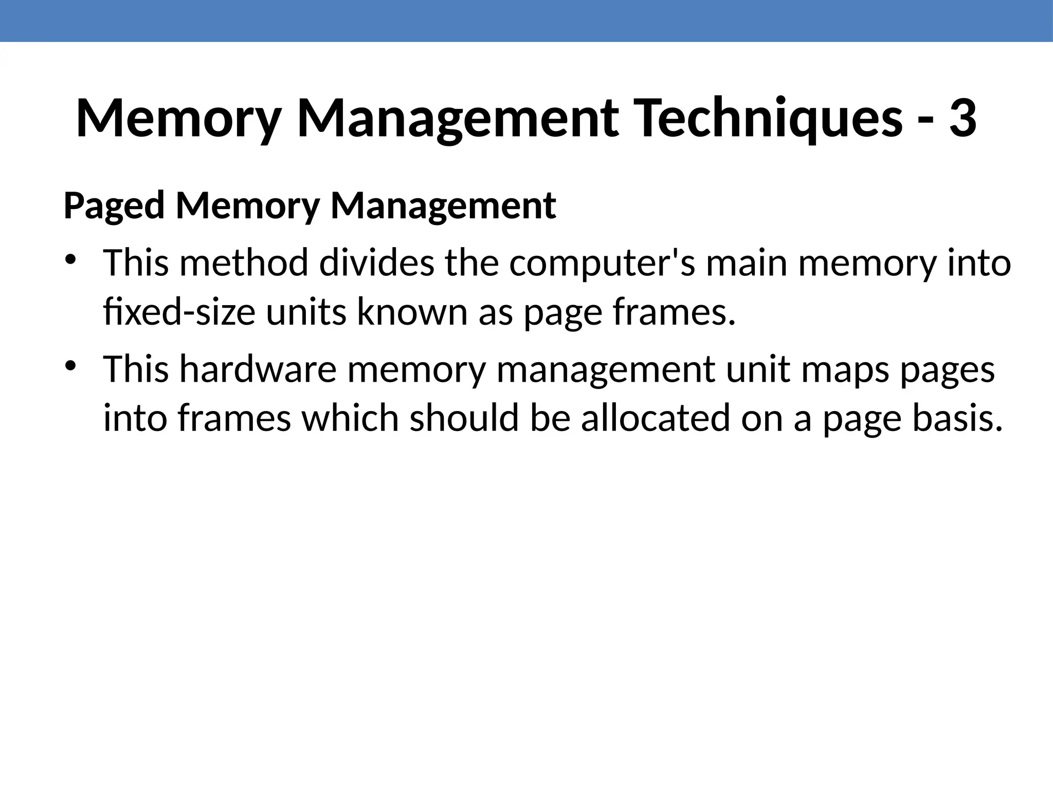 Memory Management Techniques - 3
Paged Memory Management
• This method divides the computer's main memory into
fixed-size units known as page frames.
• This hardware memory management unit maps pages
into frames which should be allocated on a page basis.
 