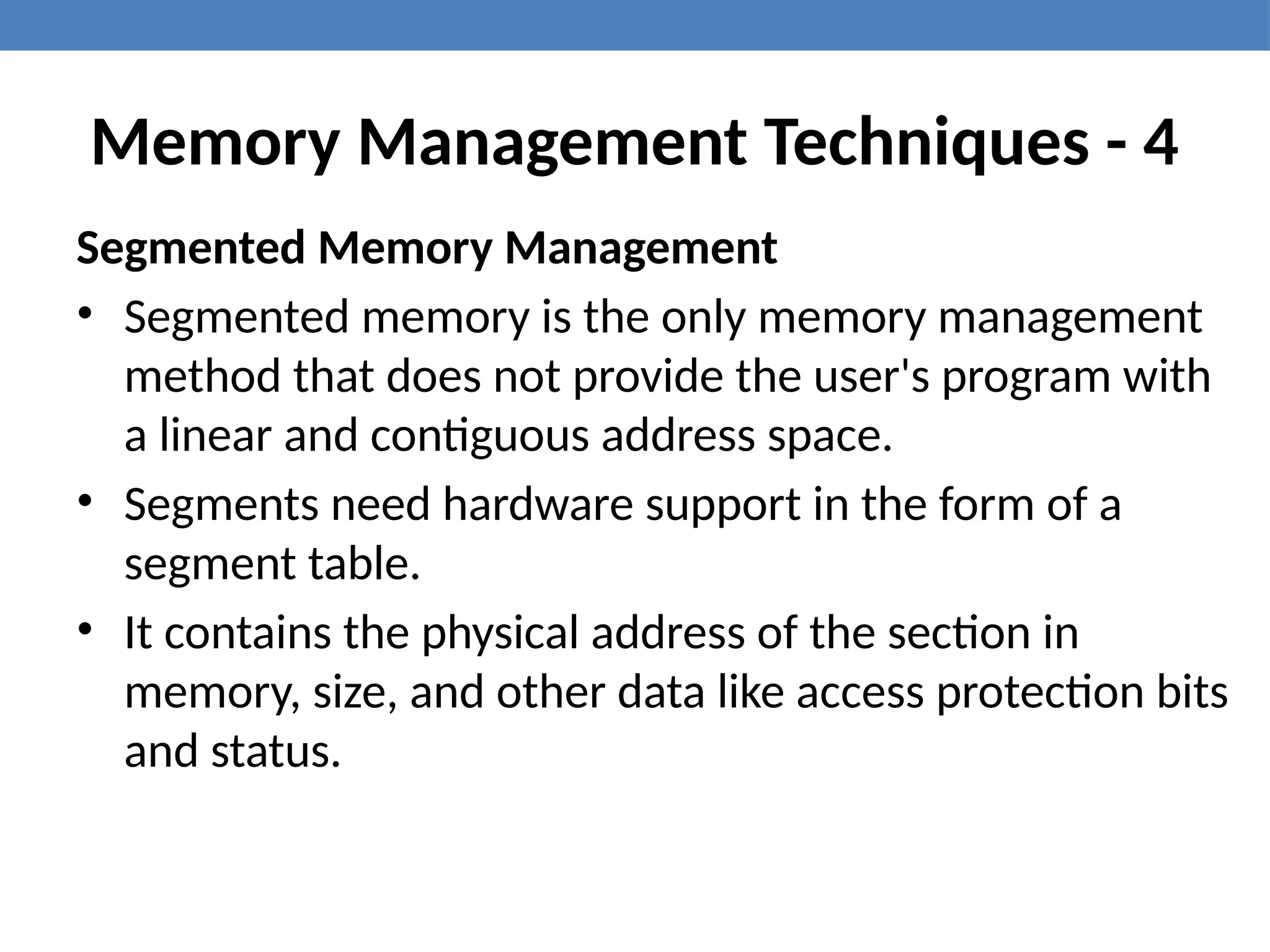 Memory Management Techniques - 4
Segmented Memory Management
• Segmented memory is the only memory management
method that does not provide the user's program with
a linear and contiguous address space.
• Segments need hardware support in the form of a
segment table.
• It contains the physical address of the section in
memory, size, and other data like access protection bits
and status.
 