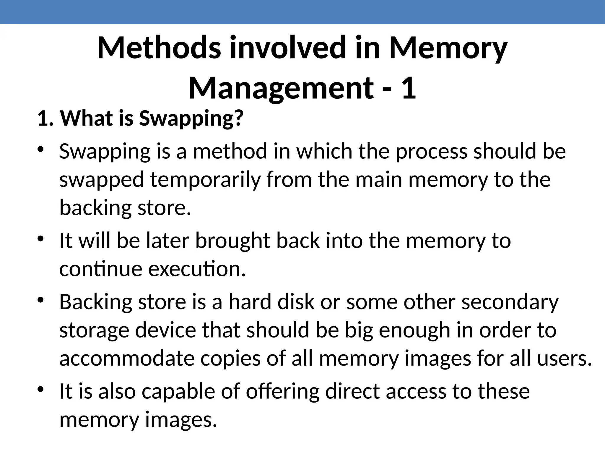 Methods involved in Memory
Management - 1
1. What is Swapping?
• Swapping is a method in which the process should be
swapped temporarily from the main memory to the
backing store.
• It will be later brought back into the memory to
continue execution.
• Backing store is a hard disk or some other secondary
storage device that should be big enough in order to
accommodate copies of all memory images for all users.
• It is also capable of offering direct access to these
memory images.
 