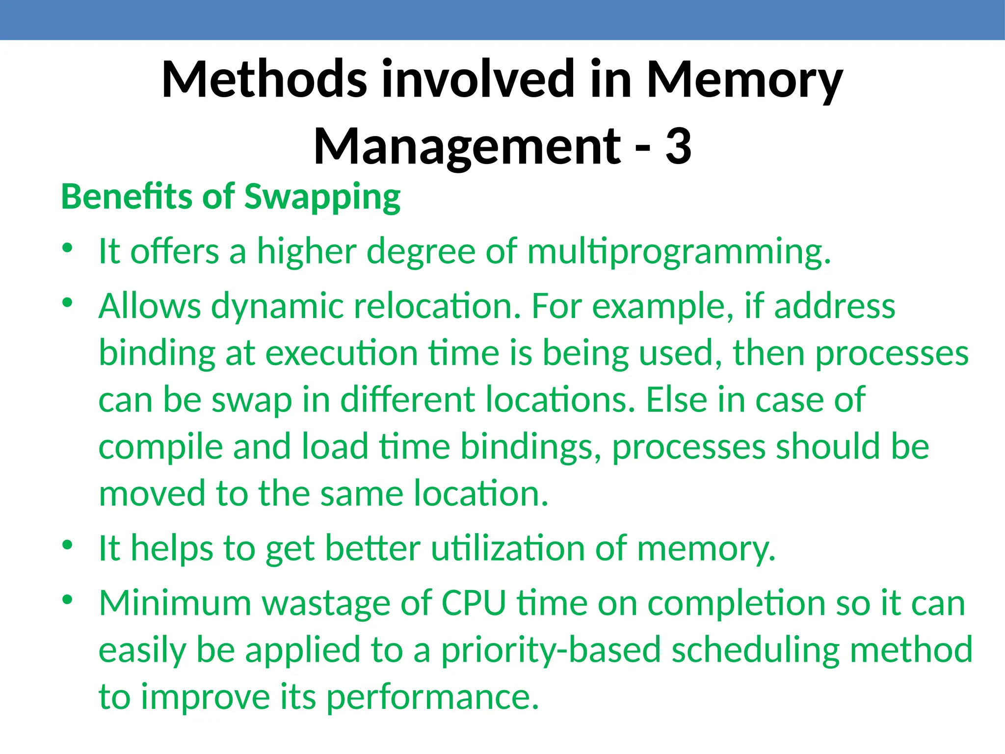 Methods involved in Memory
Management - 3
Benefits of Swapping
• It offers a higher degree of multiprogramming.
• Allows dynamic relocation. For example, if address
binding at execution time is being used, then processes
can be swap in different locations. Else in case of
compile and load time bindings, processes should be
moved to the same location.
• It helps to get better utilization of memory.
• Minimum wastage of CPU time on completion so it can
easily be applied to a priority-based scheduling method
to improve its performance.
 