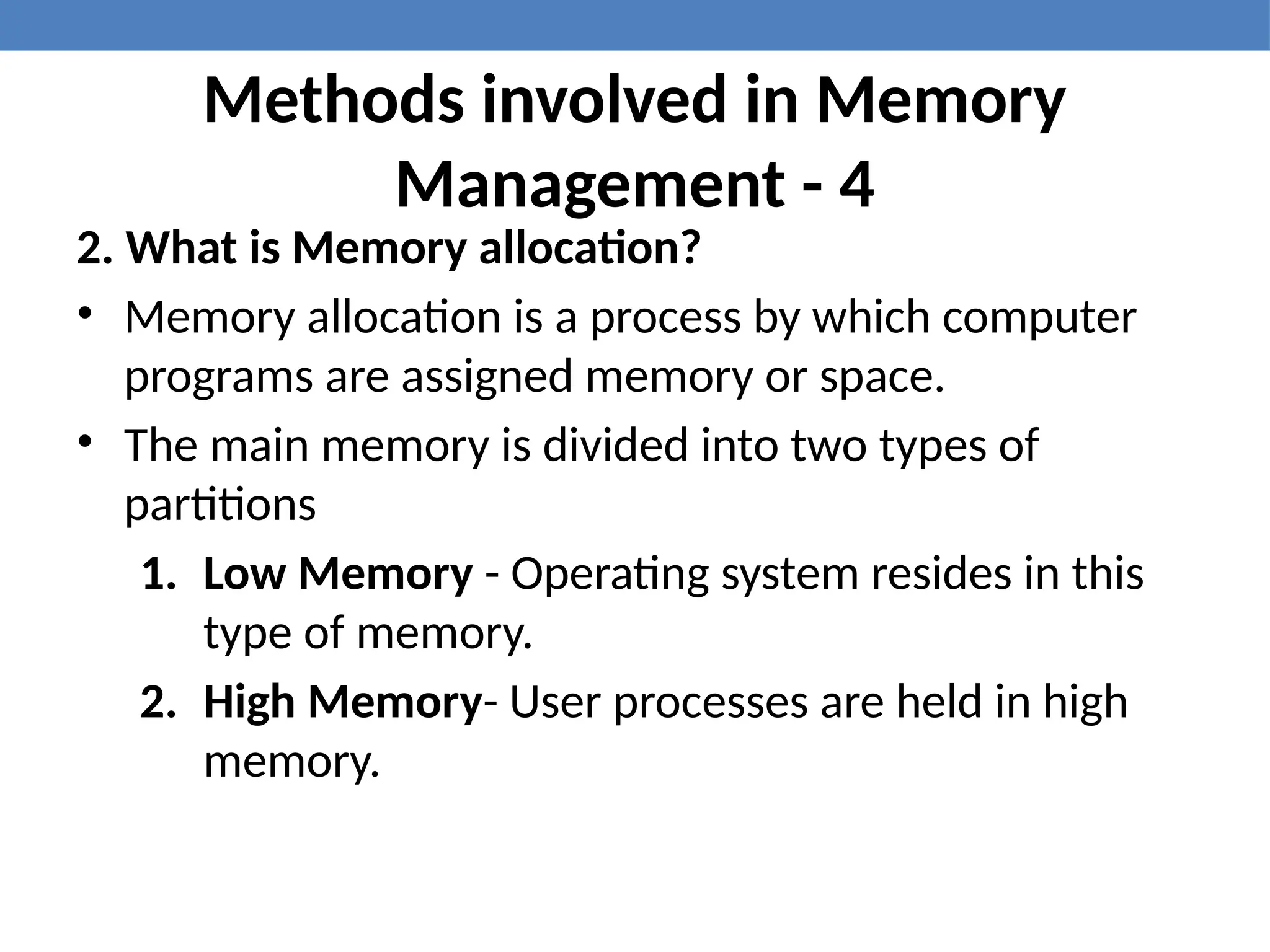 Methods involved in Memory
Management - 4
2. What is Memory allocation?
• Memory allocation is a process by which computer
programs are assigned memory or space.
• The main memory is divided into two types of
partitions
1. Low Memory - Operating system resides in this
type of memory.
2. High Memory- User processes are held in high
memory.
 