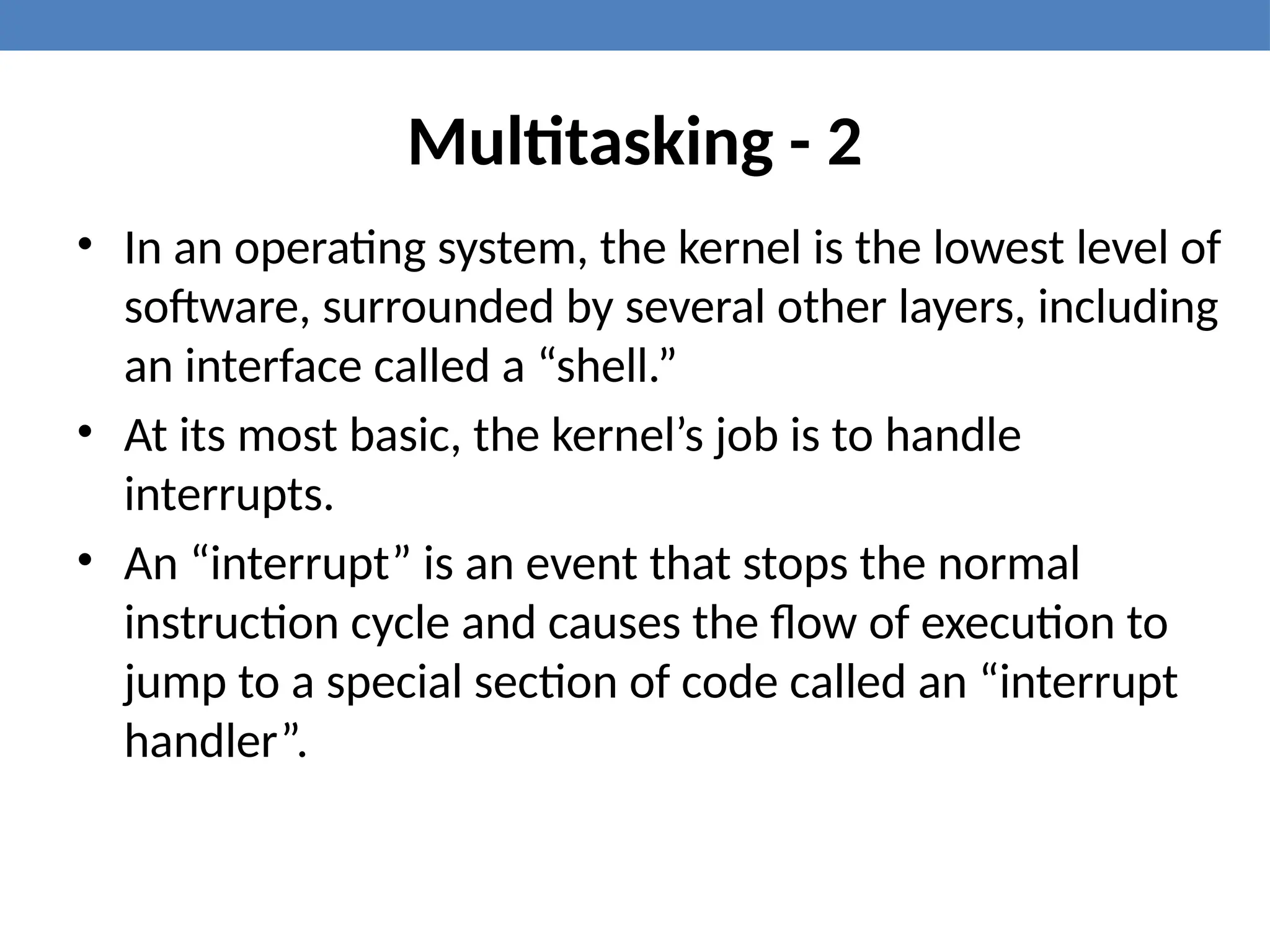 Multitasking - 2
• In an operating system, the kernel is the lowest level of
software, surrounded by several other layers, including
an interface called a “shell.”
• At its most basic, the kernel’s job is to handle
interrupts.
• An “interrupt” is an event that stops the normal
instruction cycle and causes the flow of execution to
jump to a special section of code called an “interrupt
handler”.
 