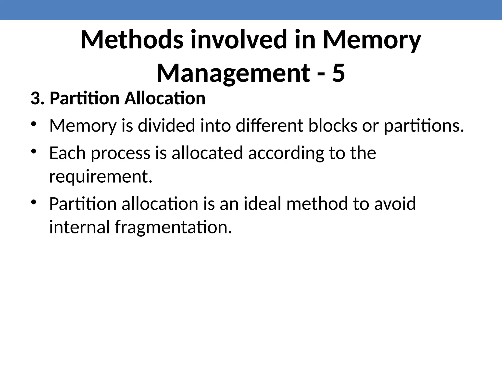Methods involved in Memory
Management - 5
3. Partition Allocation
• Memory is divided into different blocks or partitions.
• Each process is allocated according to the
requirement.
• Partition allocation is an ideal method to avoid
internal fragmentation.
 