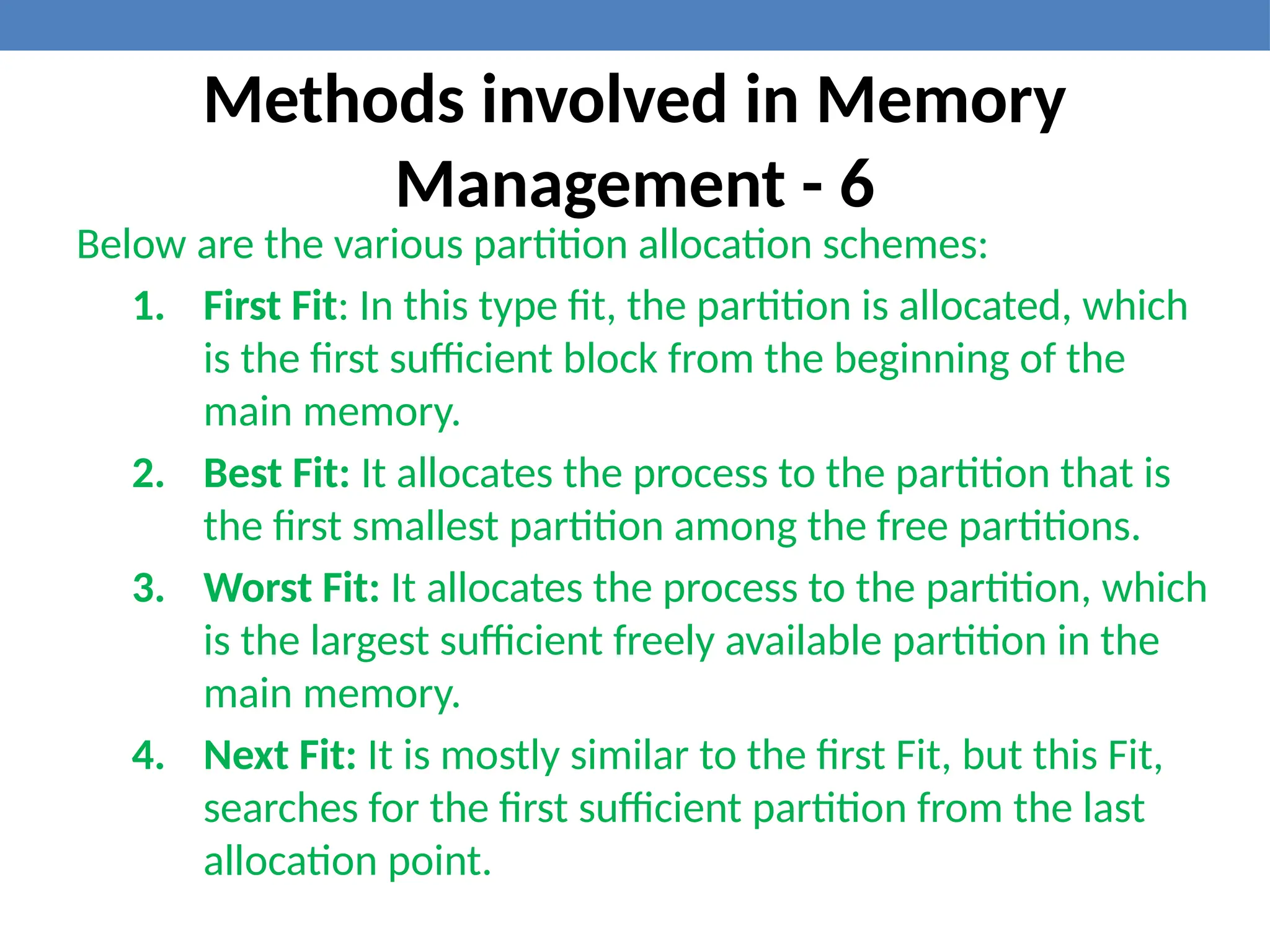 Methods involved in Memory
Management - 6
Below are the various partition allocation schemes:
1. First Fit: In this type fit, the partition is allocated, which
is the first sufficient block from the beginning of the
main memory.
2. Best Fit: It allocates the process to the partition that is
the first smallest partition among the free partitions.
3. Worst Fit: It allocates the process to the partition, which
is the largest sufficient freely available partition in the
main memory.
4. Next Fit: It is mostly similar to the first Fit, but this Fit,
searches for the first sufficient partition from the last
allocation point.
 