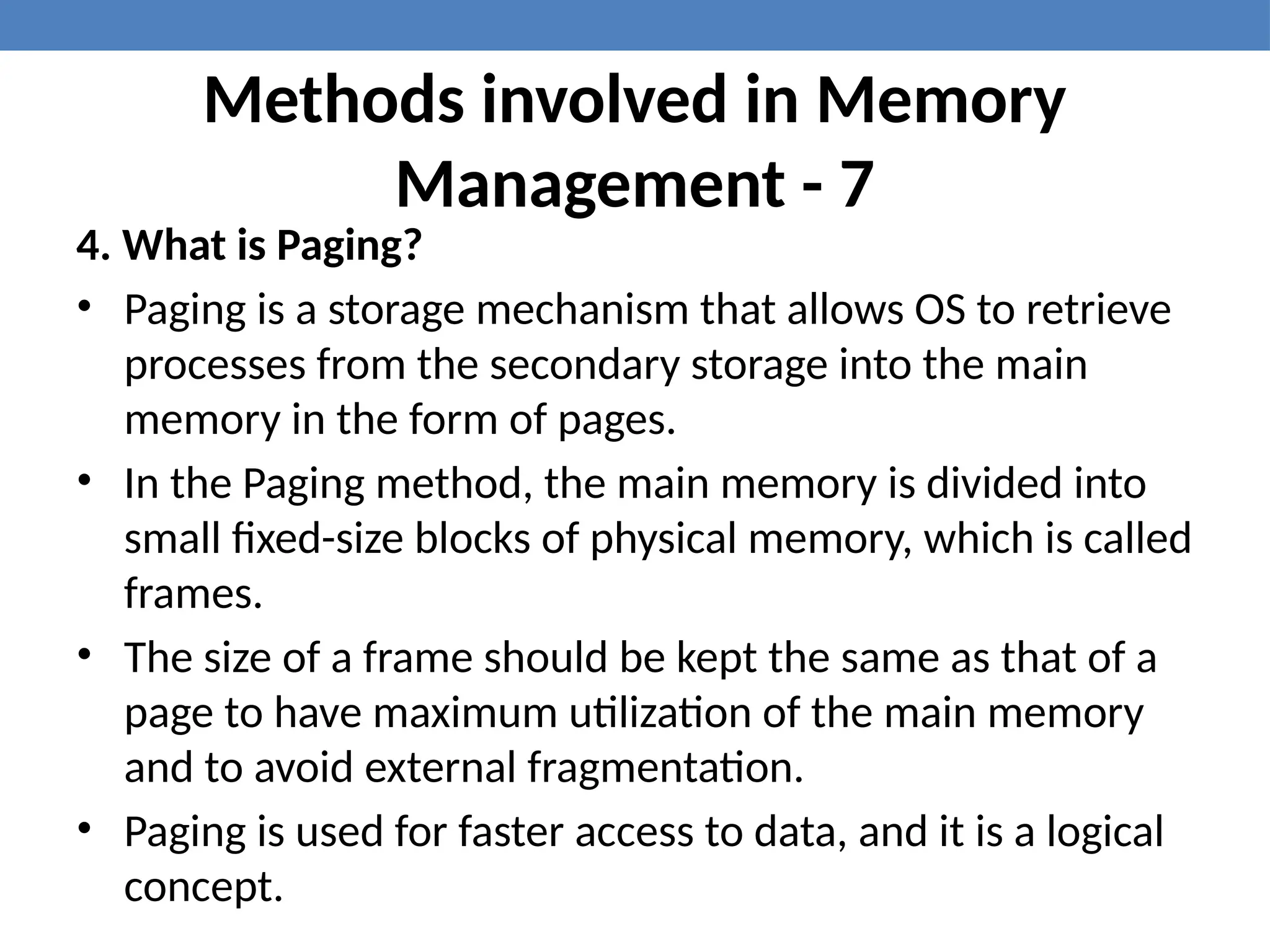 Methods involved in Memory
Management - 7
4. What is Paging?
• Paging is a storage mechanism that allows OS to retrieve
processes from the secondary storage into the main
memory in the form of pages.
• In the Paging method, the main memory is divided into
small fixed-size blocks of physical memory, which is called
frames.
• The size of a frame should be kept the same as that of a
page to have maximum utilization of the main memory
and to avoid external fragmentation.
• Paging is used for faster access to data, and it is a logical
concept.
 