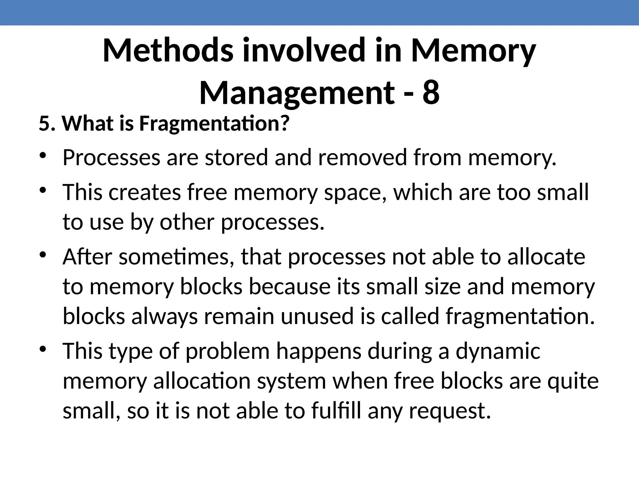 Methods involved in Memory
Management - 8
5. What is Fragmentation?
• Processes are stored and removed from memory.
• This creates free memory space, which are too small
to use by other processes.
• After sometimes, that processes not able to allocate
to memory blocks because its small size and memory
blocks always remain unused is called fragmentation.
• This type of problem happens during a dynamic
memory allocation system when free blocks are quite
small, so it is not able to fulfill any request.
 