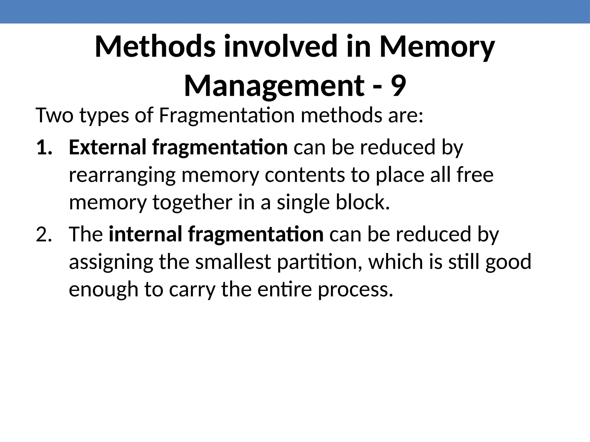 Methods involved in Memory
Management - 9
Two types of Fragmentation methods are:
1. External fragmentation can be reduced by
rearranging memory contents to place all free
memory together in a single block.
2. The internal fragmentation can be reduced by
assigning the smallest partition, which is still good
enough to carry the entire process.
 
