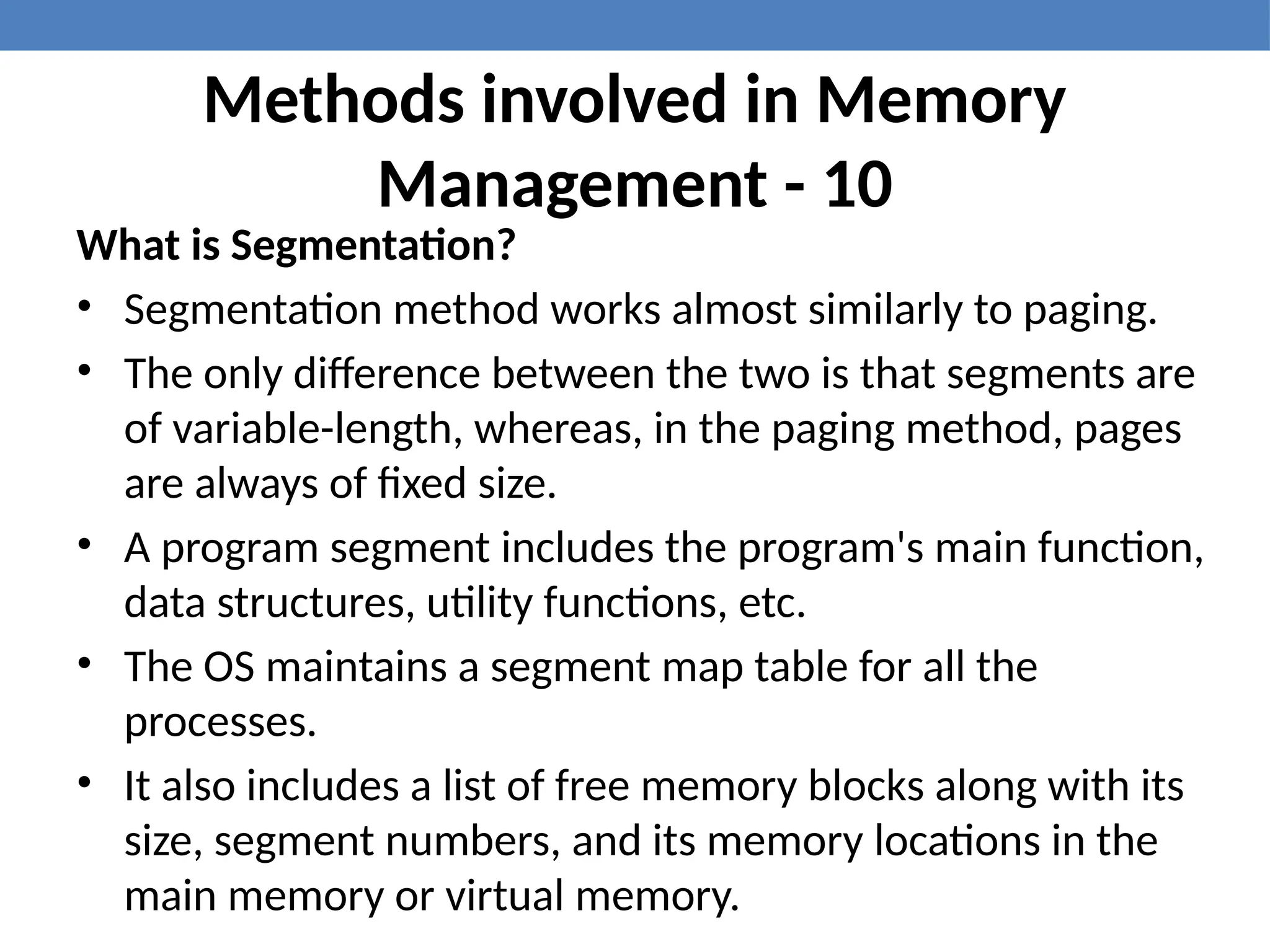 Methods involved in Memory
Management - 10
What is Segmentation?
• Segmentation method works almost similarly to paging.
• The only difference between the two is that segments are
of variable-length, whereas, in the paging method, pages
are always of fixed size.
• A program segment includes the program's main function,
data structures, utility functions, etc.
• The OS maintains a segment map table for all the
processes.
• It also includes a list of free memory blocks along with its
size, segment numbers, and its memory locations in the
main memory or virtual memory.
 