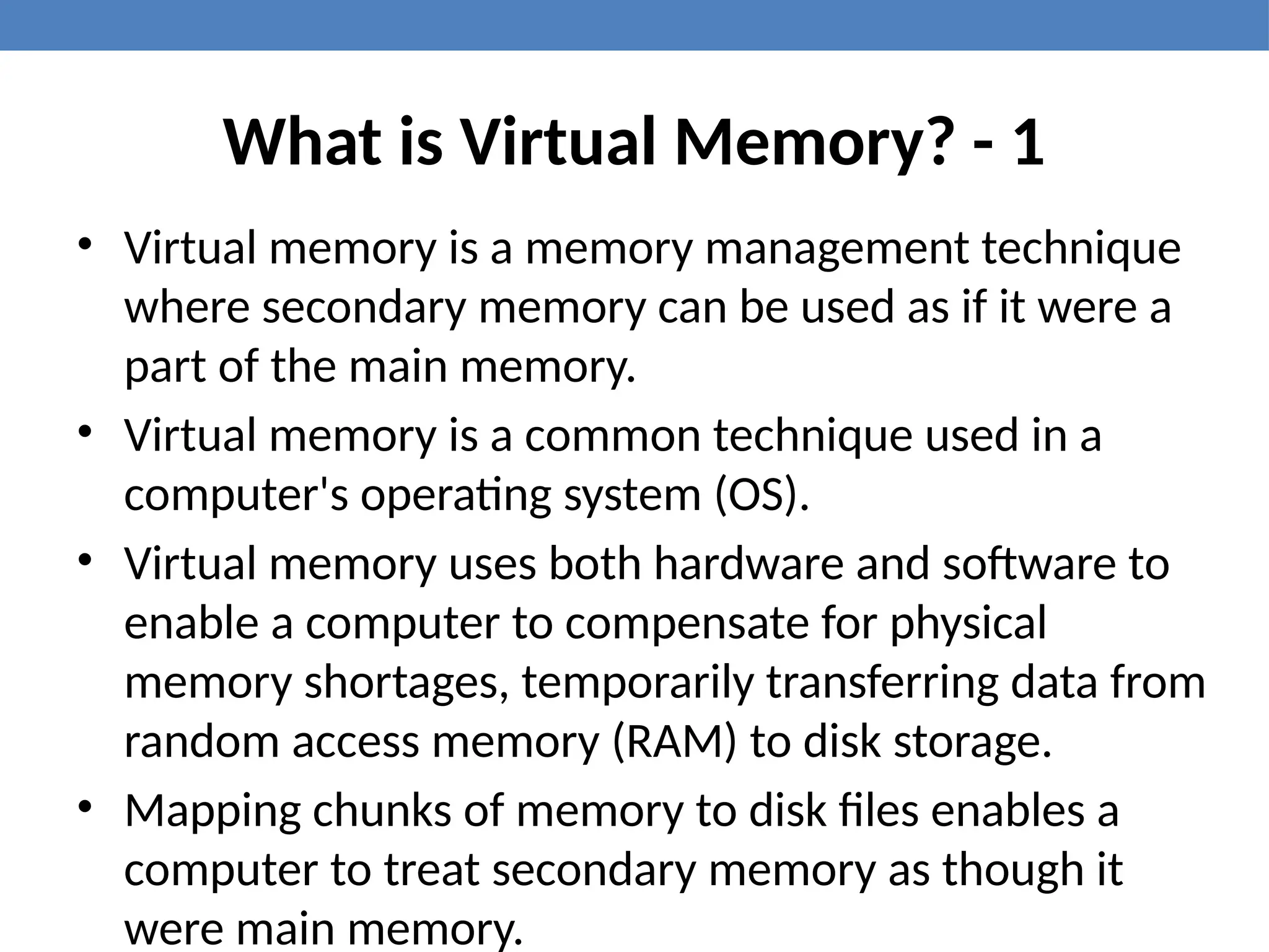 What is Virtual Memory? - 1
• Virtual memory is a memory management technique
where secondary memory can be used as if it were a
part of the main memory.
• Virtual memory is a common technique used in a
computer's operating system (OS).
• Virtual memory uses both hardware and software to
enable a computer to compensate for physical
memory shortages, temporarily transferring data from
random access memory (RAM) to disk storage.
• Mapping chunks of memory to disk files enables a
computer to treat secondary memory as though it
were main memory.
 
