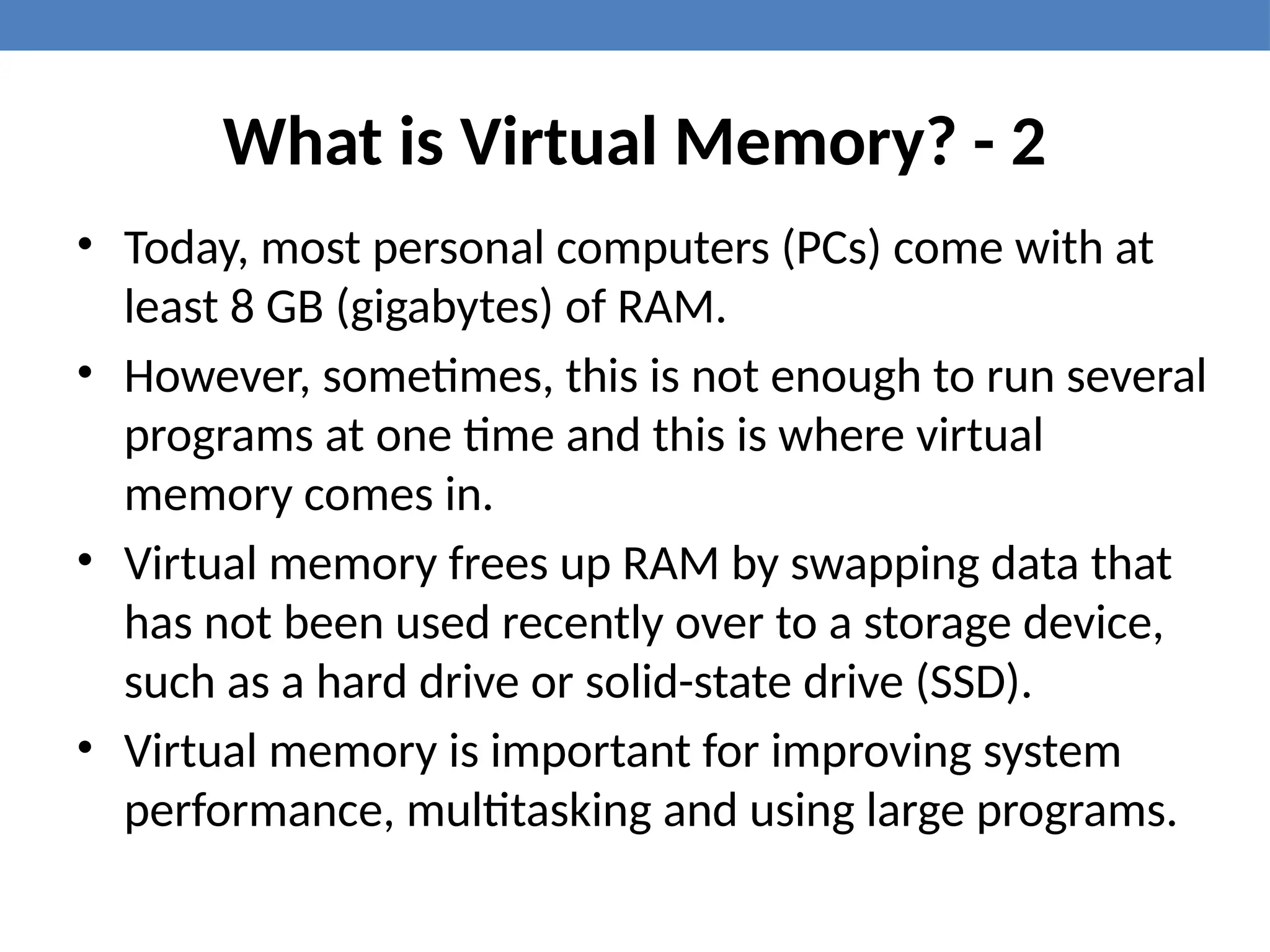 What is Virtual Memory? - 2
• Today, most personal computers (PCs) come with at
least 8 GB (gigabytes) of RAM.
• However, sometimes, this is not enough to run several
programs at one time and this is where virtual
memory comes in.
• Virtual memory frees up RAM by swapping data that
has not been used recently over to a storage device,
such as a hard drive or solid-state drive (SSD).
• Virtual memory is important for improving system
performance, multitasking and using large programs.
 