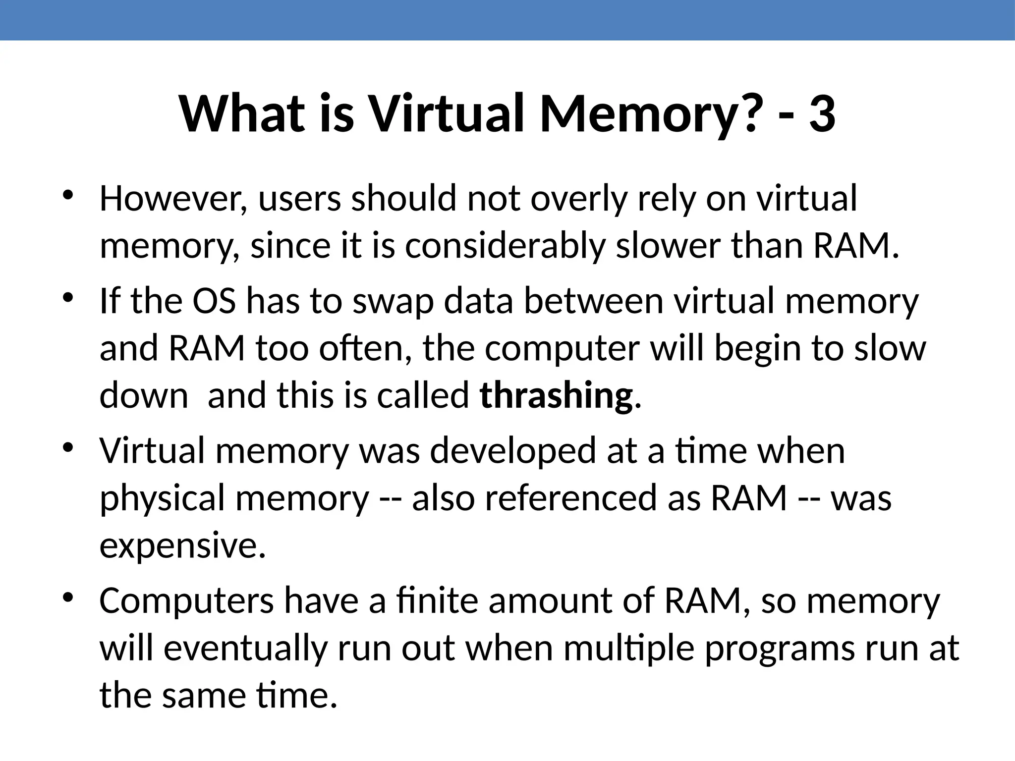 What is Virtual Memory? - 3
• However, users should not overly rely on virtual
memory, since it is considerably slower than RAM.
• If the OS has to swap data between virtual memory
and RAM too often, the computer will begin to slow
down and this is called thrashing.
• Virtual memory was developed at a time when
physical memory -- also referenced as RAM -- was
expensive.
• Computers have a finite amount of RAM, so memory
will eventually run out when multiple programs run at
the same time.
 