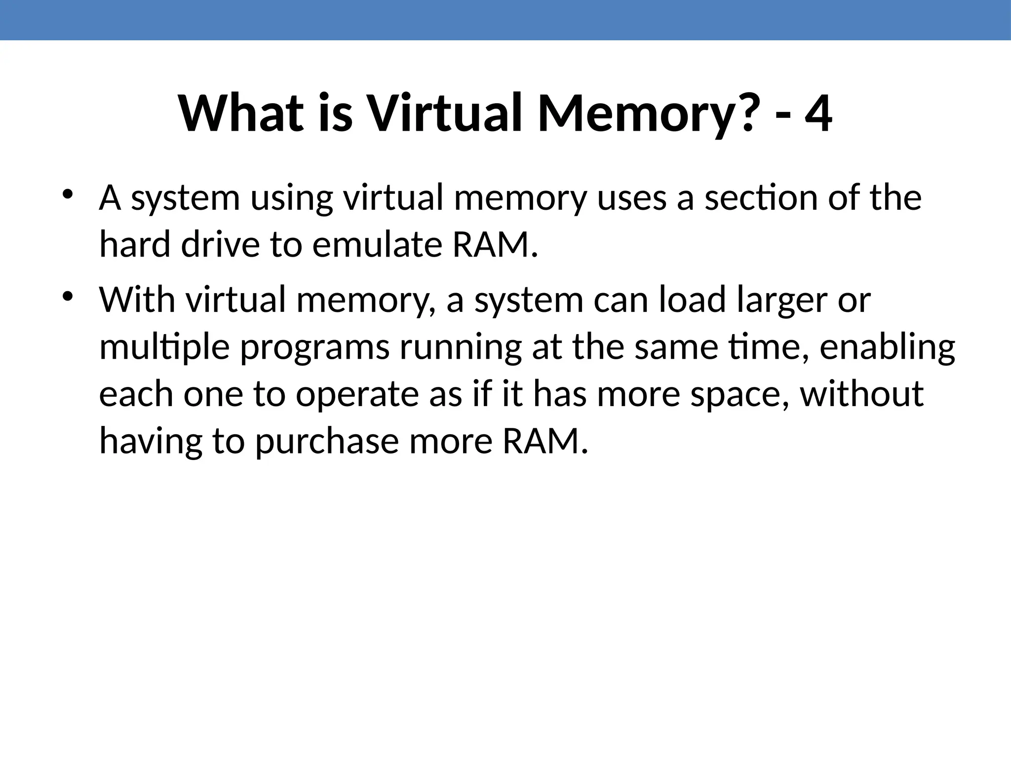 What is Virtual Memory? - 4
• A system using virtual memory uses a section of the
hard drive to emulate RAM.
• With virtual memory, a system can load larger or
multiple programs running at the same time, enabling
each one to operate as if it has more space, without
having to purchase more RAM.
 