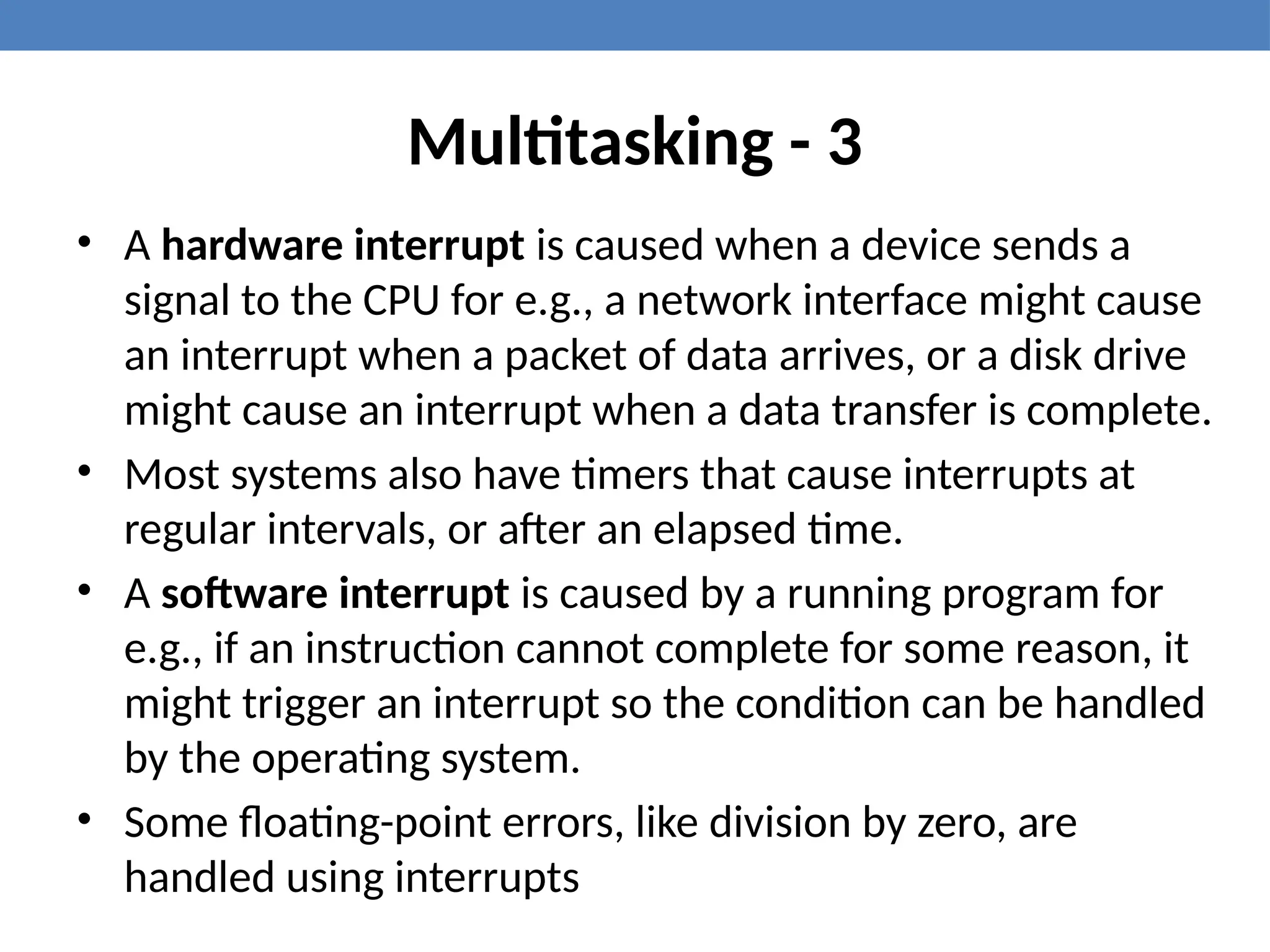 Multitasking - 3
• A hardware interrupt is caused when a device sends a
signal to the CPU for e.g., a network interface might cause
an interrupt when a packet of data arrives, or a disk drive
might cause an interrupt when a data transfer is complete.
• Most systems also have timers that cause interrupts at
regular intervals, or after an elapsed time.
• A software interrupt is caused by a running program for
e.g., if an instruction cannot complete for some reason, it
might trigger an interrupt so the condition can be handled
by the operating system.
• Some floating-point errors, like division by zero, are
handled using interrupts
 