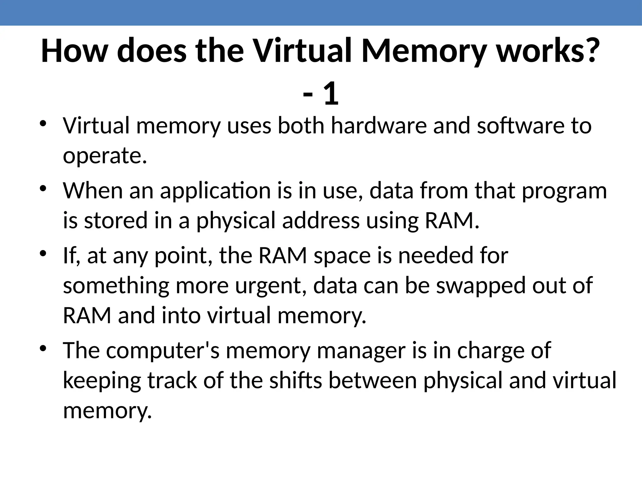 How does the Virtual Memory works?
- 1
• Virtual memory uses both hardware and software to
operate.
• When an application is in use, data from that program
is stored in a physical address using RAM.
• If, at any point, the RAM space is needed for
something more urgent, data can be swapped out of
RAM and into virtual memory.
• The computer's memory manager is in charge of
keeping track of the shifts between physical and virtual
memory.
 
